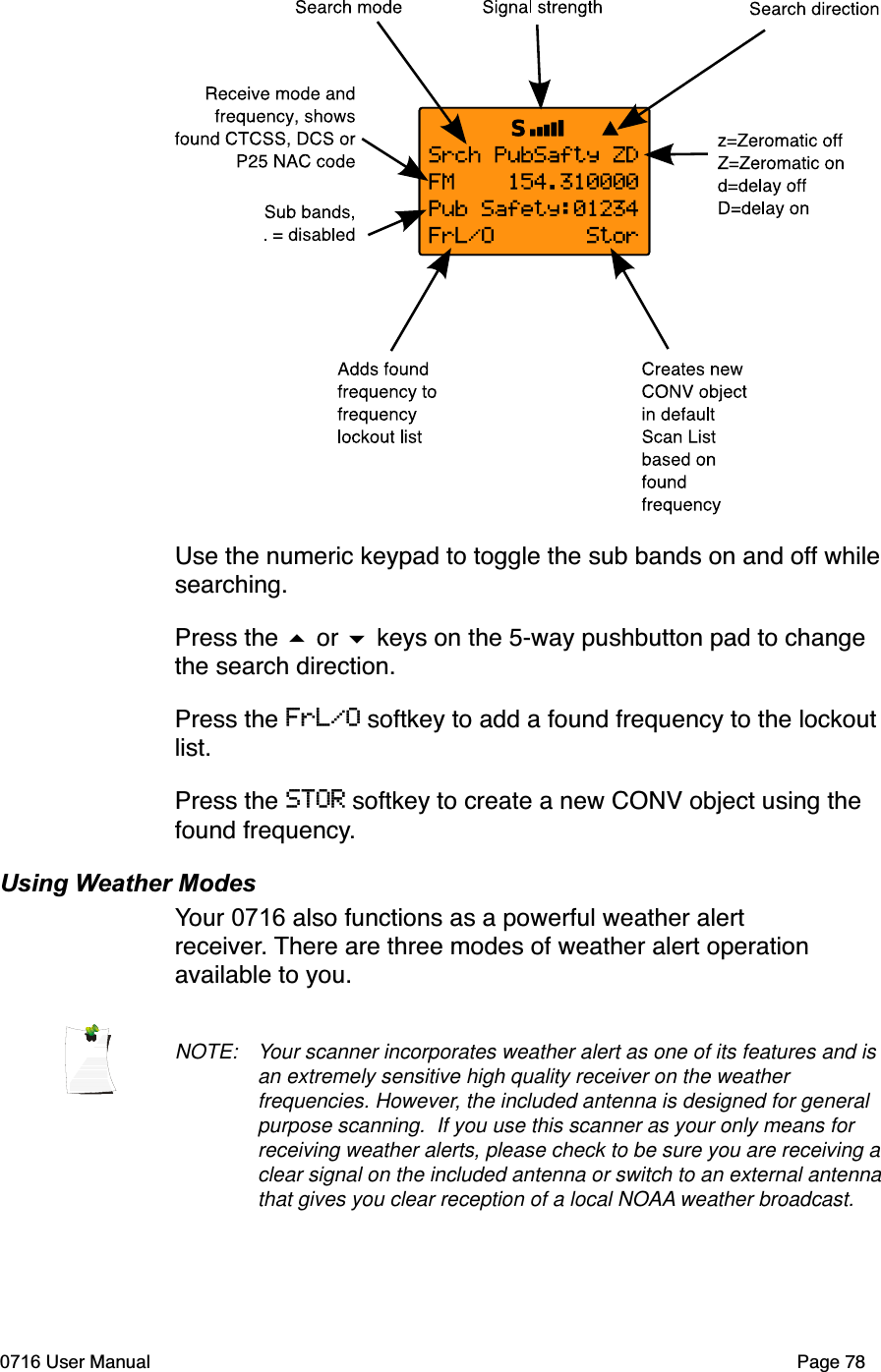 Use the numeric keypad to toggle the sub bands on and off whilesearching.Press the  or  keys on the 5-way pushbutton pad to change the search direction.Press the FrL/O softkey to add a found frequency to the lockout list.Press the STOR softkey to create a new CONV object using the found frequency.Using Weather ModesYour 0716 also functions as a powerful weather alert receiver. There are three modes of weather alert operation available to you.NOTE: Your scanner incorporates weather alert as one of its features and is an extremely sensitive high quality receiver on the weather frequencies. However, the included antenna is designed for general purpose scanning.  If you use this scanner as your only means for receiving weather alerts, please check to be sure you are receiving a clear signal on the included antenna or switch to an external antenna that gives you clear reception of a local NOAA weather broadcast.0716 User Manual Page 78