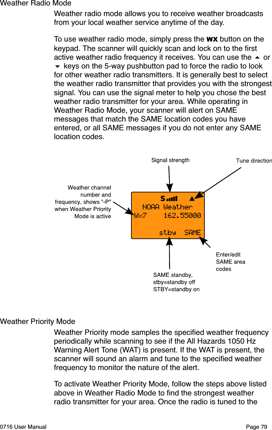 Weather Radio ModeWeather radio mode allows you to receive weather broadcasts from your local weather service anytime of the day.To use weather radio mode, simply press the WX button on the keypad. The scanner will quickly scan and lock on to the ﬁrst active weather radio frequency it receives. You can use the  or  keys on the 5-way pushbutton pad to force the radio to look for other weather radio transmitters. It is generally best to select the weather radio transmitter that provides you with the strongestsignal. You can use the signal meter to help you chose the best weather radio transmitter for your area. While operating in Weather Radio Mode, your scanner will alert on SAME messages that match the SAME location codes you have entered, or all SAME messages if you do not enter any SAME location codes. Weather Priority ModeWeather Priority mode samples the speciﬁed weather frequency periodically while scanning to see if the All Hazards 1050 Hz Warning Alert Tone (WAT) is present. If the WAT is present, the scanner will sound an alarm and tune to the speciﬁed weather frequency to monitor the nature of the alert.To activate Weather Priority Mode, follow the steps above listed above in Weather Radio Mode to ﬁnd the strongest weather radio transmitter for your area. Once the radio is tuned to the 0716 User Manual Page 79