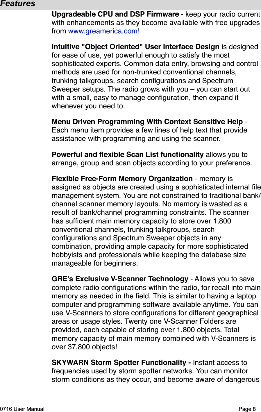 FeaturesUpgradeable CPU and DSP Firmware - keep your radio currentwith enhancements as they become available with free upgradesfrom www.greamerica.com!Intuitive "Object Oriented" User Interface Design is designed for ease of use, yet powerful enough to satisfy the most sophisticated experts. Common data entry, browsing and control methods are used for non-trunked conventional channels, trunking talkgroups, search conﬁgurations and Spectrum Sweeper setups. The radio grows with you &ndash; you can start out with a small, easy to manage conﬁguration, then expand it whenever you need to.Menu Driven Programming With Context Sensitive Help - Each menu item provides a few lines of help text that provide assistance with programming and using the scanner.Powerful and ﬂexible Scan List functionality allows you to arrange, group and scan objects according to your preference.Flexible Free-Form Memory Organization - memory is assigned as objects are created using a sophisticated internal ﬁlemanagement system. You are not constrained to traditional bank/channel scanner memory layouts. No memory is wasted as a result of bank/channel programming constraints. The scanner has sufﬁcient main memory capacity to store over 1,800 conventional channels, trunking talkgroups, search conﬁgurations and Spectrum Sweeper objects in any combination, providing ample capacity for more sophisticated hobbyists and professionals while keeping the database size manageable for beginners.GRE's Exclusive V-Scanner Technology - Allows you to save complete radio conﬁgurations within the radio, for recall into mainmemory as needed in the ﬁeld. This is similar to having a laptop computer and programming software available anytime. You can use V-Scanners to store conﬁgurations for different geographical areas or usage styles. Twenty one V-Scanner Folders are provided, each capable of storing over 1,800 objects. Totalmemory capacity of main memory combined with V-Scanners is over 37,800 objects!SKYWARN Storm Spotter Functionality - Instant access to frequencies used by storm spotter networks. You can monitor storm conditions as they occur, and become aware of dangerous0716 User Manual  Page 8