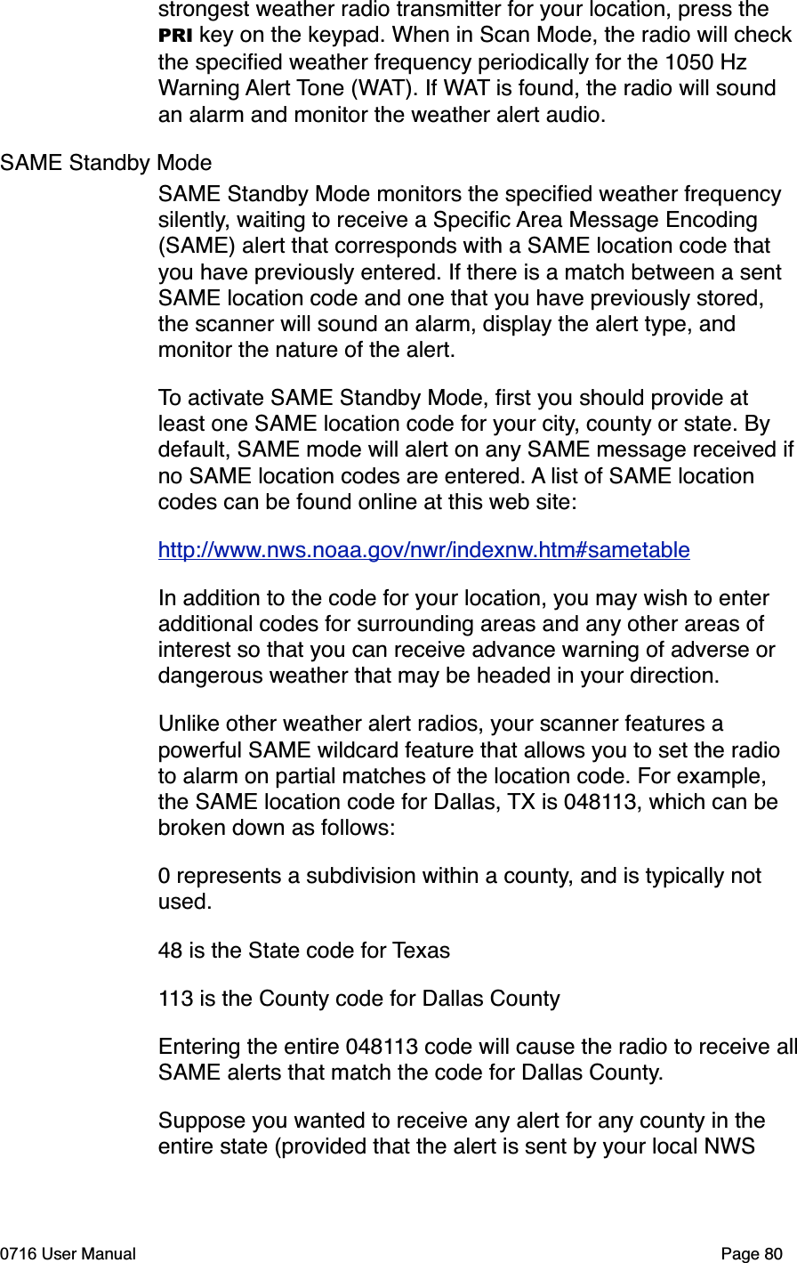 strongest weather radio transmitter for your location, press the PRI key on the keypad. When in Scan Mode, the radio will check the speciﬁed weather frequency periodically for the 1050 Hz Warning Alert Tone (WAT). If WAT is found, the radio will sound an alarm and monitor the weather alert audio. SAME Standby ModeSAME Standby Mode monitors the speciﬁed weather frequency silently, waiting to receive a Speciﬁc Area Message Encoding (SAME) alert that corresponds with a SAME location code that you have previously entered. If there is a match between a sent SAME location code and one that you have previously stored, the scanner will sound an alarm, display the alert type, and monitor the nature of the alert.To activate SAME Standby Mode, ﬁrst you should provide at least one SAME location code for your city, county or state. By default, SAME mode will alert on any SAME message received ifno SAME location codes are entered. A list of SAME location codes can be found online at this web site:http://www.nws.noaa.gov/nwr/indexnw.htm#sametableIn addition to the code for your location, you may wish to enter additional codes for surrounding areas and any other areas of interest so that you can receive advance warning of adverse or dangerous weather that may be headed in your direction.Unlike other weather alert radios, your scanner features a powerful SAME wildcard feature that allows you to set the radio to alarm on partial matches of the location code. For example, the SAME location code for Dallas, TX is 048113, which can be broken down as follows:0 represents a subdivision within a county, and is typically not used.48 is the State code for Texas113 is the County code for Dallas CountyEntering the entire 048113 code will cause the radio to receive allSAME alerts that match the code for Dallas County.Suppose you wanted to receive any alert for any county in the entire state (provided that the alert is sent by your local NWS 0716 User Manual  Page 80