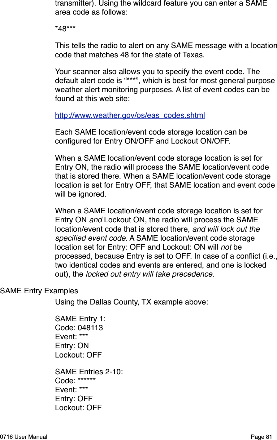 transmitter). Using the wildcard feature you can enter a SAME area code as follows:*48***This tells the radio to alert on any SAME message with a locationcode that matches 48 for the state of Texas.Your scanner also allows you to specify the event code. Thedefault alert code is &ldquo;***&rdquo;, which is best for most general purpose weather alert monitoring purposes. A list of event codes can be found at this web site:http://www.weather.gov/os/eas_codes.shtmlEach SAME location/event code storage location can be conﬁgured for Entry ON/OFF and Lockout ON/OFF.When a SAME location/event code storage location is set for Entry ON, the radio will process the SAME location/event code that is stored there. When a SAME location/event code storage location is set for Entry OFF, that SAME location and event code will be ignored.When a SAME location/event code storage location is set for Entry ON and Lockout ON, the radio will process the SAME location/event code that is stored there, and will lock out the speciﬁed event code. A SAME location/event code storage location set for Entry: OFF and Lockout: ON will not beprocessed, because Entry is set to OFF. In case of a conﬂict (i.e.,two identical codes and events are entered, and one is locked out), the locked out entry will take precedence. SAME Entry ExamplesUsing the Dallas County, TX example above:SAME Entry 1:Code: 048113Event: ***Entry: ONLockout: OFFSAME Entries 2-10:Code: ******Event: ***Entry: OFFLockout: OFF0716 User Manual  Page 81