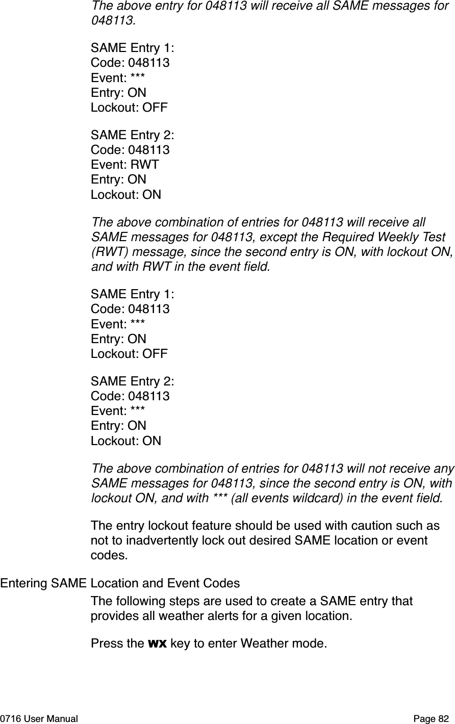 The above entry for 048113 will receive all SAME messages for 048113.SAME Entry 1:Code: 048113Event: ***Entry: ONLockout: OFFSAME Entry 2:Code: 048113Event: RWTEntry: ONLockout: ONThe above combination of entries for 048113 will receive all SAME messages for 048113, except the Required Weekly Test(RWT) message, since the second entry is ON, with lockout ON, and with RWT in the event ﬁeld.SAME Entry 1:Code: 048113Event: ***Entry: ONLockout: OFFSAME Entry 2:Code: 048113Event: ***Entry: ONLockout: ONThe above combination of entries for 048113 will not receive any SAME messages for 048113, since the second entry is ON, with lockout ON, and with *** (all events wildcard) in the event ﬁeld.The entry lockout feature should be used with caution such as not to inadvertently lock out desired SAME location or event codes.Entering SAME Location and Event CodesThe following steps are used to create a SAME entry that provides all weather alerts for a given location.Press the WX key to enter Weather mode.0716 User Manual  Page 82