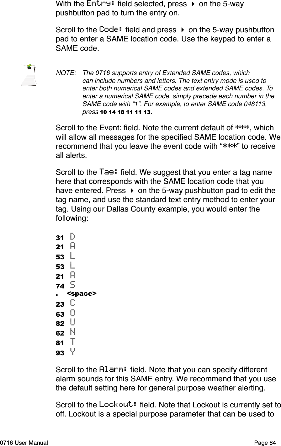 With the Entry: ﬁeld selected, press  on the 5-way pushbutton pad to turn the entry on.Scroll to the Code: ﬁeld and press  on the 5-way pushbutton pad to enter a SAME location code. Use the keypad to enter a SAME code. NOTE: The 0716 supports entry of Extended SAME codes, which can include numbers and letters. The text entry mode is used to enter both numerical SAME codes and extended SAME codes. Toenter a numerical SAME code, simply precede each number in the SAME code with &ldquo;1&rdquo;. For example, to enter SAME code 048113,press 10 14 18 11 11 13.Scroll to the Event: ﬁeld. Note the current default of ***, which will allow all messages for the speciﬁed SAME location code. Werecommend that you leave the event code with &ldquo;***&rdquo; to receive all alerts. Scroll to the Tag: ﬁeld. We suggest that you enter a tag name here that corresponds with the SAME location code that you have entered. Press  on the 5-way pushbutton pad to edit the tag name, and use the standard text entry method to enter your tag. Using our Dallas County example, you would enter the following:31 D21 A53 L53 L21 A74 S.    <space>23 C63 O82 U62 N81 T93 YScroll to the Alarm: ﬁeld. Note that you can specify differentalarm sounds for this SAME entry. We recommend that you use the default setting here for general purpose weather alerting. Scroll to the Lockout: ﬁeld. Note that Lockout is currently set tooff. Lockout is a special purpose parameter that can be used to 0716 User Manual  Page 84