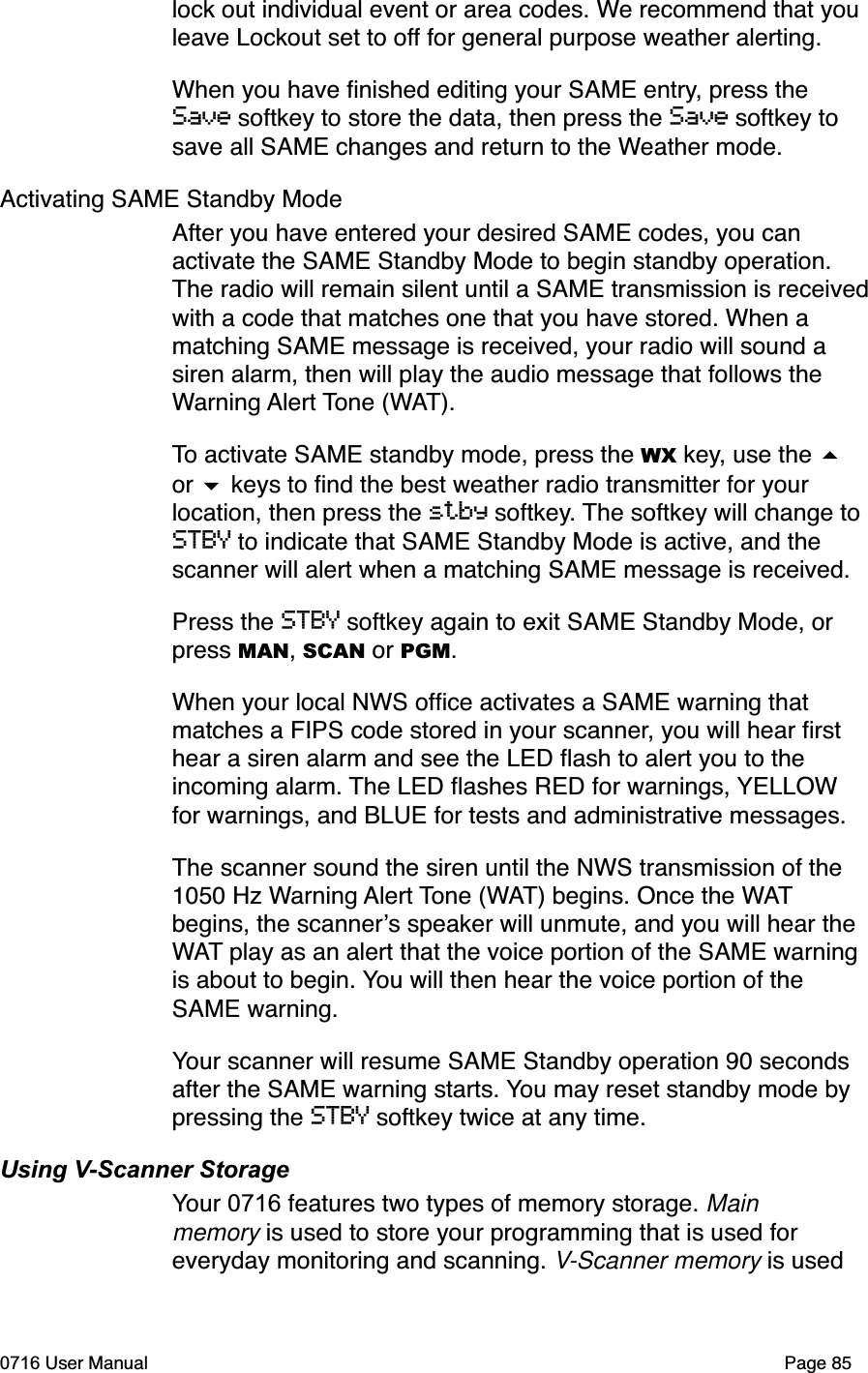 lock out individual event or area codes. We recommend that you leave Lockout set to off for general purpose weather alerting. When you have ﬁnished editing your SAME entry, press the Save softkey to store the data, then press the Save softkey to save all SAME changes and return to the Weather mode. Activating SAME Standby ModeAfter you have entered your desired SAME codes, you can activate the SAME Standby Mode to begin standby operation. The radio will remain silent until a SAME transmission is receivedwith a code that matches one that you have stored. When a matching SAME message is received, your radio will sound a siren alarm, then will play the audio message that follows the Warning Alert Tone (WAT).To activate SAME standby mode, press the WX key, use the or  keys to ﬁnd the best weather radio transmitter for your location, then press the stby softkey. The softkey will change to STBY to indicate that SAME Standby Mode is active, and the scanner will alert when a matching SAME message is received. Press the STBY softkey again to exit SAME Standby Mode, or press MAN,SCAN or PGM.When your local NWS ofﬁce activates a SAME warning that matches a FIPS code stored in your scanner, you will hear ﬁrst hear a siren alarm and see the LED ﬂash to alert you to the incoming alarm. The LED ﬂashes RED for warnings, YELLOWfor warnings, and BLUE for tests and administrative messages.The scanner sound the siren until the NWS transmission of the 1050 Hz Warning Alert Tone (WAT) begins. Once the WATbegins, the scanners speaker will unmute, and you will hear the WAT play as an alert that the voice portion of the SAME warning is about to begin. You will then hear the voice portion of the SAME warning. Your scanner will resume SAME Standby operation 90 seconds after the SAME warning starts. You may reset standby mode by pressing the STBY softkey twice at any time. Using V-Scanner StorageYour 0716 features two types of memory storage. Mainmemory is used to store your programming that is used for everyday monitoring and scanning. V-Scanner memory is used 0716 User Manual  Page 85