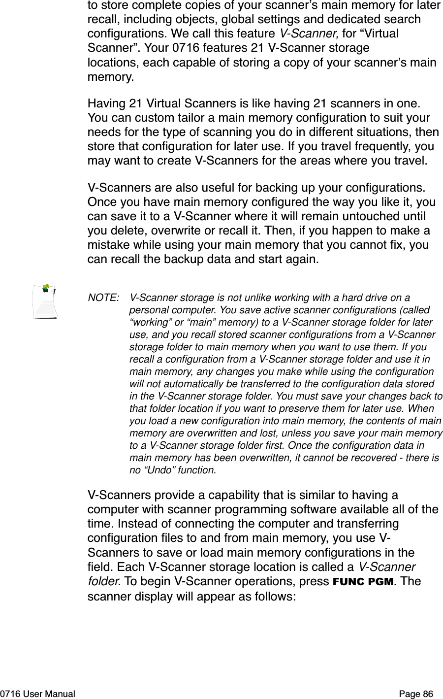 to store complete copies of your scanners main memory for laterrecall, including objects, global settings and dedicated search conﬁgurations. We call this feature V-Scanner, for &ldquo;VirtualScanner&rdquo;. Your 0716 features 21 V-Scanner storage locations, each capable of storing a copy of your scanners main memory.Having 21 Virtual Scanners is like having 21 scanners in one. You can custom tailor a main memory conﬁguration to suit your needs for the type of scanning you do in different situations, thenstore that conﬁguration for later use. If you travel frequently, you may want to create V-Scanners for the areas where you travel.V-Scanners are also useful for backing up your conﬁgurations. Once you have main memory conﬁgured the way you like it, you can save it to a V-Scanner where it will remain untouched until you delete, overwrite or recall it. Then, if you happen to make a mistake while using your main memory that you cannot ﬁx, you can recall the backup data and start again. NOTE: V-Scanner storage is not unlike working with a hard drive on a personal computer. You save active scanner conﬁgurations (called &ldquo;working&rdquo; or &ldquo;main&rdquo; memory) to a V-Scanner storage folder for later use, and you recall stored scanner conﬁgurations from a V-Scannerstorage folder to main memory when you want to use them. If you recall a conﬁguration from a V-Scanner storage folder and use it in main memory, any changes you make while using the conﬁguration will not automatically be transferred to the conﬁguration data stored in the V-Scanner storage folder. You must save your changes back to that folder location if you want to preserve them for later use. When you load a new conﬁguration into main memory, the contents of main memory are overwritten and lost, unless you save your main memory to a V-Scanner storage folder ﬁrst. Once the conﬁguration data in main memory has been overwritten, it cannot be recovered - there is no &ldquo;Undo&rdquo; function.V-Scanners provide a capability that is similar to having a computer with scanner programming software available all of the time. Instead of connecting the computer and transferring conﬁguration ﬁles to and from main memory, you use V-Scanners to save or load main memory conﬁgurations in the ﬁeld. Each V-Scanner storage location is called a V-Scannerfolder. To begin V-Scanner operations, press FUNC PGM. Thescanner display will appear as follows:0716 User Manual  Page 86
