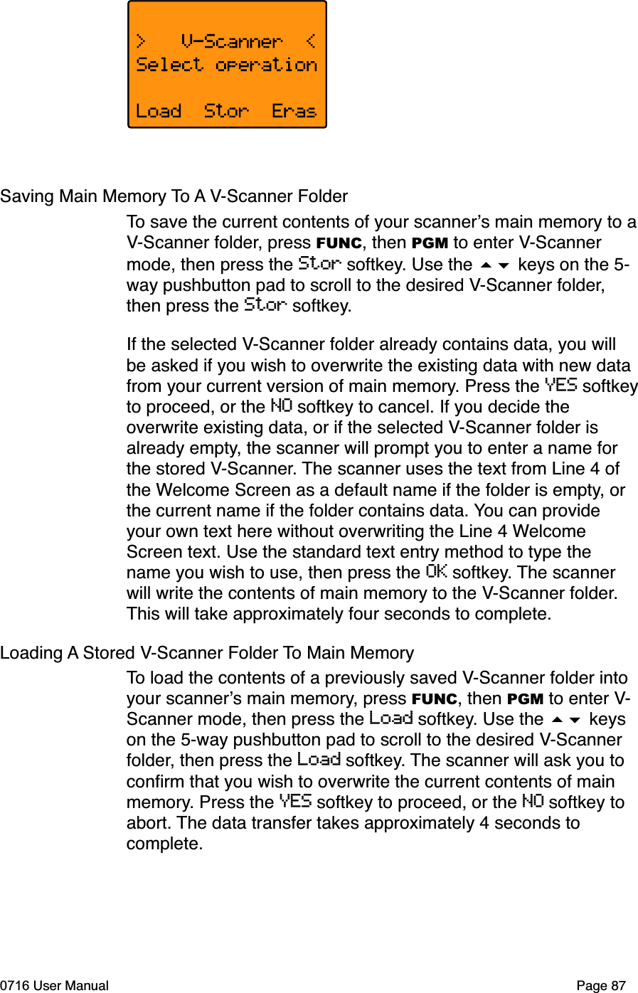 Saving Main Memory To A V-Scanner Folder To save the current contents of your scanners main memory to aV-Scanner folder, press FUNC, then PGM to enter V-Scannermode, then press the Stor softkey. Use the  keys on the 5-way pushbutton pad to scroll to the desired V-Scanner folder,then press the Stor softkey.If the selected V-Scanner folder already contains data, you will be asked if you wish to overwrite the existing data with new data from your current version of main memory. Press the YES softkeyto proceed, or the NO softkey to cancel. If you decide the overwrite existing data, or if the selected V-Scanner folder is already empty, the scanner will prompt you to enter a name for the stored V-Scanner. The scanner uses the text from Line 4 of the Welcome Screen as a default name if the folder is empty, or the current name if the folder contains data. You can provide your own text here without overwriting the Line 4 WelcomeScreen text. Use the standard text entry method to type the name you wish to use, then press the OK softkey. The scanner will write the contents of main memory to the V-Scanner folder.This will take approximately four seconds to complete.Loading A Stored V-Scanner Folder To Main MemoryTo load the contents of a previously saved V-Scanner folder into your scanners main memory, press FUNC, then PGM to enter V-Scanner mode, then press the Load softkey. Use the  keys on the 5-way pushbutton pad to scroll to the desired V-Scannerfolder, then press the Load softkey. The scanner will ask you to conﬁrm that you wish to overwrite the current contents of main memory. Press the YES softkey to proceed, or the NO softkey to abort. The data transfer takes approximately 4 seconds to complete.0716 User Manual Page 87