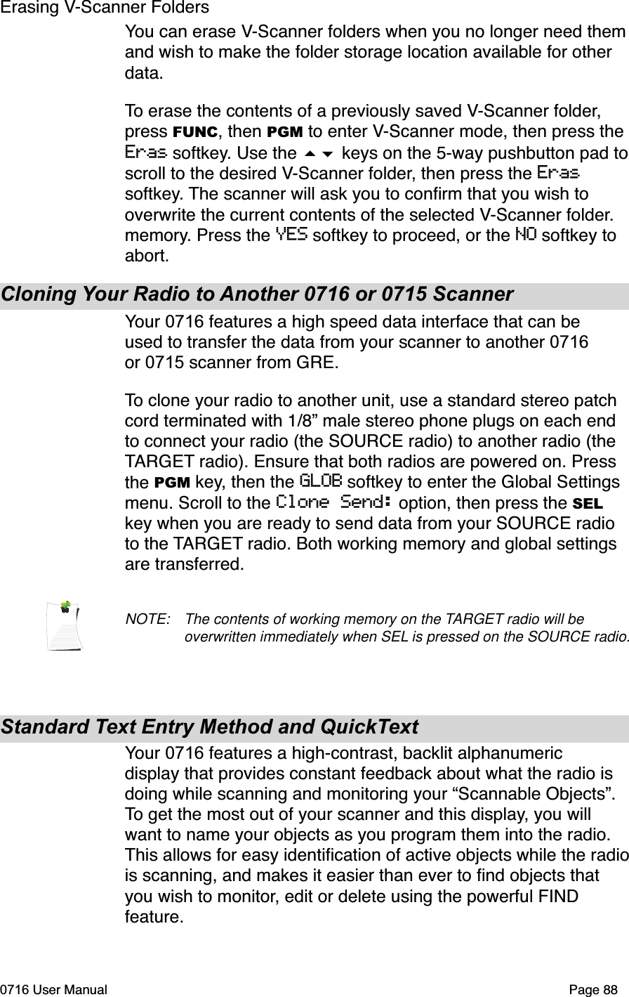 Erasing V-Scanner FoldersYou can erase V-Scanner folders when you no longer need them and wish to make the folder storage location available for other data.To erase the contents of a previously saved V-Scanner folder,press FUNC, then PGM to enter V-Scanner mode, then press the Eras softkey. Use the  keys on the 5-way pushbutton pad toscroll to the desired V-Scanner folder, then press the Erassoftkey. The scanner will ask you to conﬁrm that you wish to overwrite the current contents of the selected V-Scanner folder.memory. Press the YES softkey to proceed, or the NO softkey to abort.Cloning Your Radio to Another 0716 or 0715 ScannerYour 0716 features a high speed data interface that can be used to transfer the data from your scanner to another 0716or 0715 scanner from GRE.To clone your radio to another unit, use a standard stereo patch cord terminated with 1/8&rdquo; male stereo phone plugs on each end to connect your radio (the SOURCE radio) to another radio (the TARGET radio). Ensure that both radios are powered on. Press the PGM key, then the GLOB softkey to enter the Global Settings menu. Scroll to the Clone Send: option, then press the SELkey when you are ready to send data from your SOURCE radio to the TARGET radio. Both working memory and global settings are transferred.NOTE: The contents of working memory on the TARGET radio will be overwritten immediately when SEL is pressed on the SOURCE radio.Standard Text Entry Method and QuickTextYour 0716 features a high-contrast, backlit alphanumeric display that provides constant feedback about what the radio is doing while scanning and monitoring your &ldquo;Scannable Objects&rdquo;. To get the most out of your scanner and this display, you will want to name your objects as you program them into the radio. This allows for easy identiﬁcation of active objects while the radiois scanning, and makes it easier than ever to ﬁnd objects that you wish to monitor, edit or delete using the powerful FIND feature.0716 User Manual  Page 88