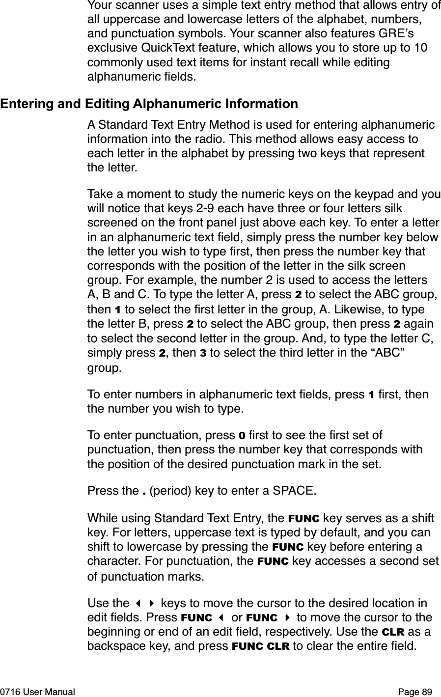 Your scanner uses a simple text entry method that allows entry ofall uppercase and lowercase letters of the alphabet, numbers, and punctuation symbols. Your scanner also features GREsexclusive QuickText feature, which allows you to store up to 10 commonly used text items for instant recall while editing alphanumeric ﬁelds.Entering and Editing Alphanumeric InformationA Standard Text Entry Method is used for entering alphanumeric information into the radio. This method allows easy access to each letter in the alphabet by pressing two keys that represent the letter.Take a moment to study the numeric keys on the keypad and youwill notice that keys 2-9 each have three or four letters silk screened on the front panel just above each key. To enter a letterin an alphanumeric text ﬁeld, simply press the number key belowthe letter you wish to type ﬁrst, then press the number key that corresponds with the position of the letter in the silk screen group. For example, the number 2 is used to access the letters A, B and C. To type the letter A, press 2 to select the ABC group, then 1 to select the ﬁrst letter in the group, A. Likewise, to type the letter B, press 2 to select the ABC group, then press 2 again to select the second letter in the group. And, to type the letter C, simply press 2, then 3 to select the third letter in the &ldquo;ABC&rdquo; group.To enter numbers in alphanumeric text ﬁelds, press 1 ﬁrst, then the number you wish to type.To enter punctuation, press 0 ﬁrst to see the ﬁrst set of punctuation, then press the number key that corresponds with the position of the desired punctuation mark in the set.Press the . (period) key to enter a SPACE.While using Standard Text Entry, the FUNC key serves as a shift key. For letters, uppercase text is typed by default, and you can shift to lowercase by pressing the FUNC key before entering a character. For punctuation, the FUNC key accesses a second setof punctuation marks.Use the  keys to move the cursor to the desired location in edit ﬁelds. Press FUNC  or FUNC  to move the cursor to the beginning or end of an edit ﬁeld, respectively. Use the CLR as a backspace key, and press FUNC CLR to clear the entire ﬁeld. 0716 User Manual  Page 89