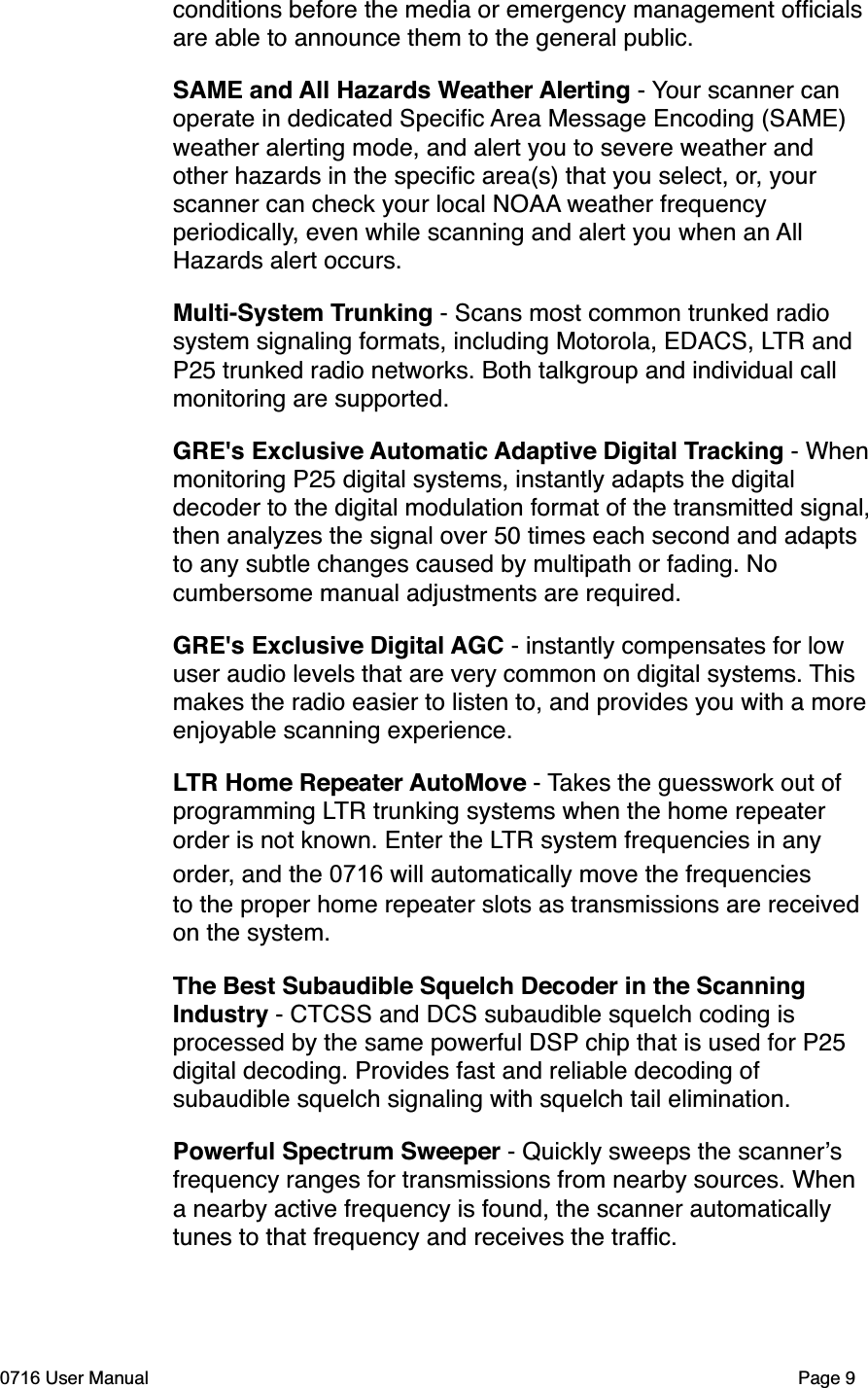 conditions before the media or emergency management ofﬁcials are able to announce them to the general public.SAME and All Hazards Weather Alerting - Your scanner can operate in dedicated Speciﬁc Area Message Encoding (SAME) weather alerting mode, and alert you to severe weather and other hazards in the speciﬁc area(s) that you select, or, your scanner can check your local NOAA weather frequency periodically, even while scanning and alert you when an All Hazards alert occurs. Multi-System Trunking - Scans most common trunked radio system signaling formats, including Motorola, EDACS, LTR and P25 trunked radio networks. Both talkgroup and individual call monitoring are supported.GRE's Exclusive Automatic Adaptive Digital Tracking - When monitoring P25 digital systems, instantly adapts the digital decoder to the digital modulation format of the transmitted signal, then analyzes the signal over 50 times each second and adapts to any subtle changes caused by multipath or fading. No cumbersome manual adjustments are required.GRE's Exclusive Digital AGC - instantly compensates for low user audio levels that are very common on digital systems. This makes the radio easier to listen to, and provides you with a more enjoyable scanning experience.LTR Home Repeater AutoMove - Takes the guesswork out of programming LTR trunking systems when the home repeater order is not known. Enter the LTR system frequencies in any order, and the 0716 will automatically move the frequencies to the proper home repeater slots as transmissions are received on the system. The Best Subaudible Squelch Decoder in the Scanning Industry - CTCSS and DCS subaudible squelch coding is processed by the same powerful DSP chip that is used for P25 digital decoding. Provides fast and reliable decoding of subaudible squelch signaling with squelch tail elimination.Powerful Spectrum Sweeper - Quickly sweeps the scannersfrequency ranges for transmissions from nearby sources. When a nearby active frequency is found, the scanner automatically tunes to that frequency and receives the trafﬁc. 0716 User Manual  Page 9