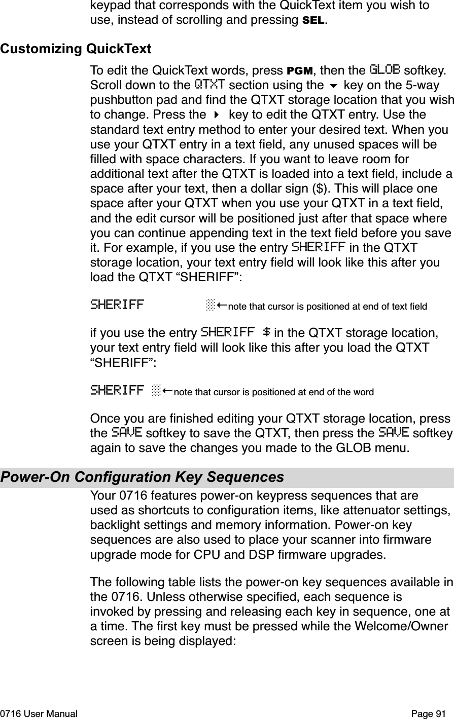 keypad that corresponds with the QuickText item you wish to use, instead of scrolling and pressing SEL.Customizing QuickTextTo edit the QuickText words, press PGM, then the GLOB softkey.Scroll down to the QTXT section using the  key on the 5-way pushbutton pad and ﬁnd the QTXT storage location that you wishto change. Press the key to edit the QTXT entry. Use the standard text entry method to enter your desired text. When you use your QTXT entry in a text ﬁeld, any unused spaces will be ﬁlled with space characters. If you want to leave room for additional text after the QTXT is loaded into a text ﬁeld, include aspace after your text, then a dollar sign ($). This will place one space after your QTXT when you use your QTXT in a text ﬁeld, and the edit cursor will be positioned just after that space where you can continue appending text in the text ﬁeld before you save it. For example, if you use the entry SHERIFF in the QTXTstorage location, your text entry ﬁeld will look like this after you load the QTXT &ldquo;SHERIFF&rdquo;:SHERIFF note that cursor is positioned at end of text ﬁeldif you use the entry SHERIFF $ in the QTXT storage location, your text entry ﬁeld will look like this after you load the QTXT&ldquo;SHERIFF&rdquo;:SHERIFF note that cursor is positioned at end of the wordOnce you are ﬁnished editing your QTXT storage location, press the SAVE softkey to save the QTXT, then press the SAVE softkeyagain to save the changes you made to the GLOB menu.Power-On Configuration Key SequencesYour 0716 features power-on keypress sequences that are used as shortcuts to conﬁguration items, like attenuator settings, backlight settings and memory information. Power-on key sequences are also used to place your scanner into ﬁrmware upgrade mode for CPU and DSP ﬁrmware upgrades.The following table lists the power-on key sequences available inthe 0716. Unless otherwise speciﬁed, each sequence is invoked by pressing and releasing each key in sequence, one at a time. The ﬁrst key must be pressed while the Welcome/Ownerscreen is being displayed:0716 User Manual  Page 91