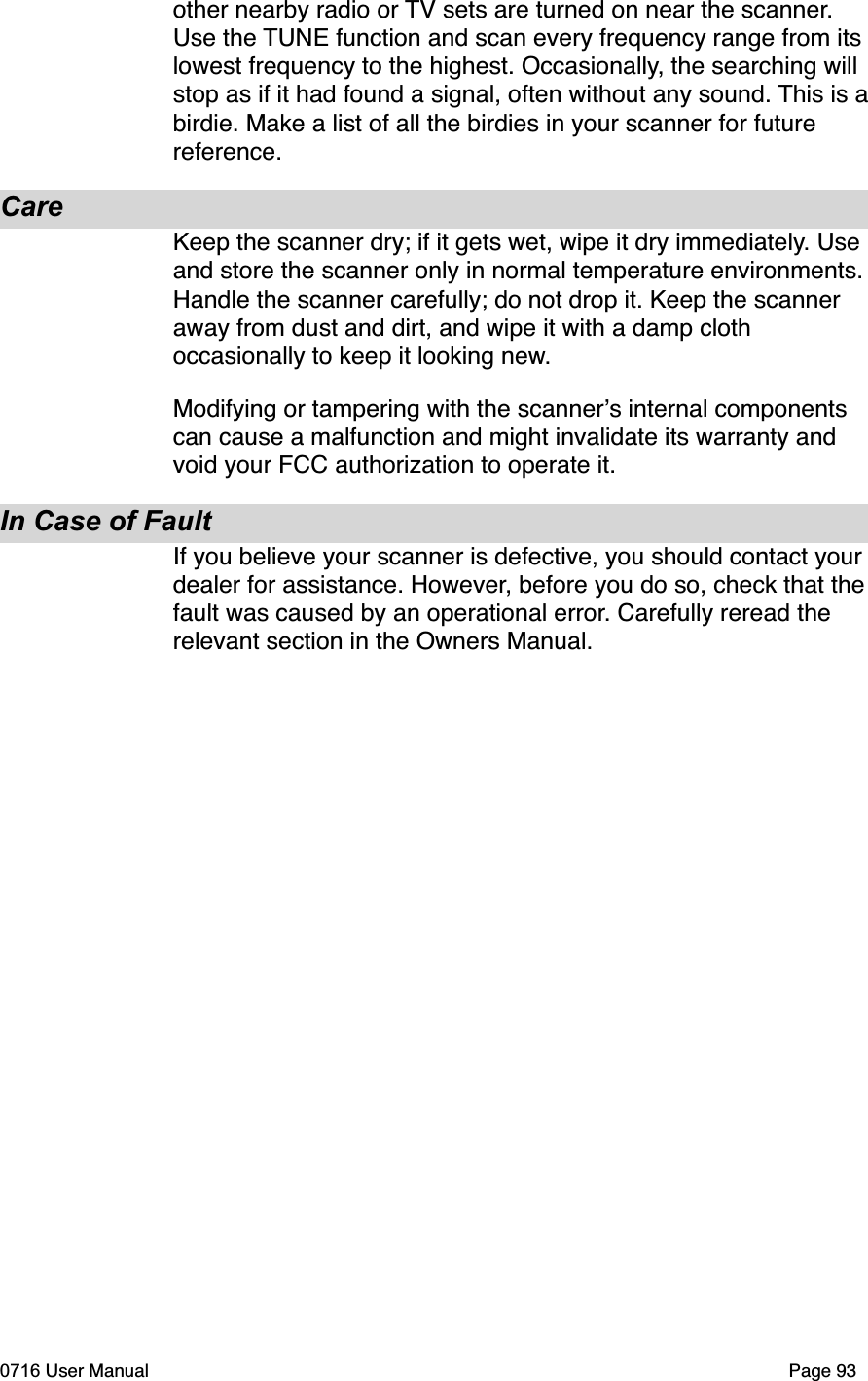 other nearby radio or TV sets are turned on near the scanner.Use the TUNE function and scan every frequency range from its lowest frequency to the highest. Occasionally, the searching will stop as if it had found a signal, often without any sound. This is abirdie. Make a list of all the birdies in your scanner for future reference.CareKeep the scanner dry; if it gets wet, wipe it dry immediately. Use and store the scanner only in normal temperature environments. Handle the scanner carefully; do not drop it. Keep the scanner away from dust and dirt, and wipe it with a damp cloth occasionally to keep it looking new.Modifying or tampering with the scanners internal components can cause a malfunction and might invalidate its warranty and void your FCC authorization to operate it.In Case of FaultIf you believe your scanner is defective, you should contact your dealer for assistance. However, before you do so, check that the fault was caused by an operational error. Carefully reread the relevant section in the Owners Manual.0716 User Manual  Page 93