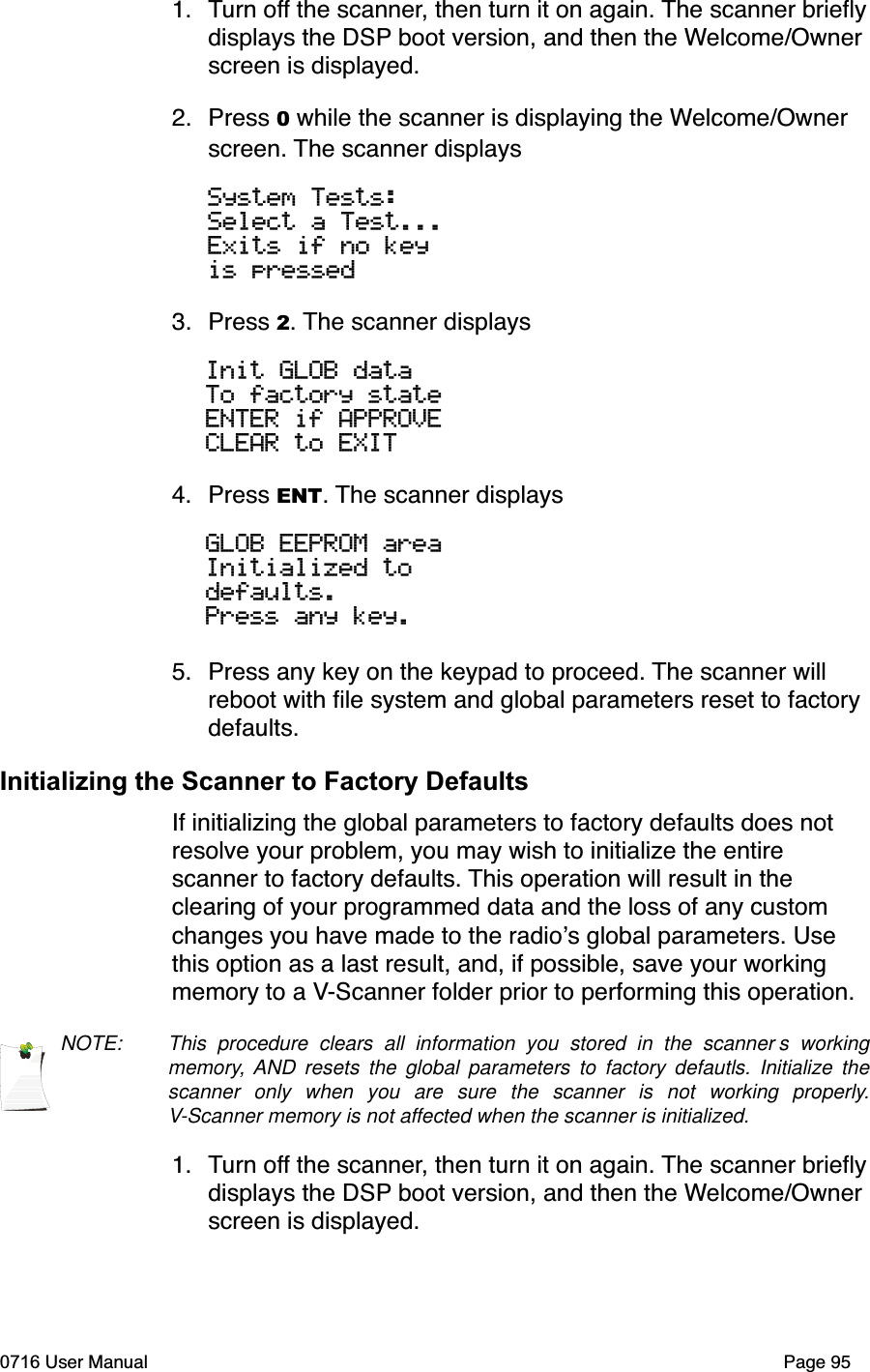 1. Turn off the scanner, then turn it on again. The scanner brieﬂydisplays the DSP boot version, and then the Welcome/Ownerscreen is displayed.2. Press 0 while the scanner is displaying the Welcome/Ownerscreen. The scanner displaysSystem Tests:Select a Test...Exits if no keyis pressed3. Press 2. The scanner displaysInit GLOB dataTo factory stateENTER if APPROVECLEAR to EXIT 4. Press ENT. The scanner displaysGLOB EEPROM areaInitialized to defaults.Press any key.5. Press any key on the keypad to proceed. The scanner will reboot with ﬁle system and global parameters reset to factory defaults.Initializing the Scanner to Factory DefaultsIf initializing the global parameters to factory defaults does not resolve your problem, you may wish to initialize the entire scanner to factory defaults. This operation will result in the clearing of your programmed data and the loss of any custom changes you have made to the radios global parameters. Use this option as a last result, and, if possible, save your working memory to a V-Scanner folder prior to performing this operation.NOTE: This procedure clears all information you stored in the scanner s workingmemory, AND resets the global parameters to factory defautls. Initialize thescanner only when you are sure the scanner is not working properly.V-Scanner memory is not affected when the scanner is initialized.1. Turn off the scanner, then turn it on again. The scanner brieﬂydisplays the DSP boot version, and then the Welcome/Ownerscreen is displayed.0716 User Manual  Page 95