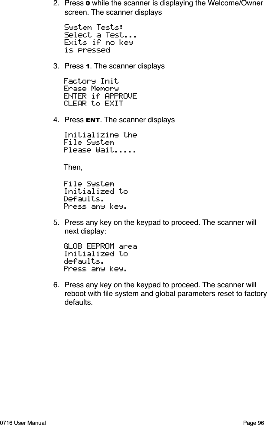 2. Press 0 while the scanner is displaying the Welcome/Ownerscreen. The scanner displaysSystem Tests:Select a Test...Exits if no keyis pressed3. Press 1. The scanner displaysFactory InitErase MemoryENTER if APPROVECLEAR to EXIT 4. Press ENT. The scanner displaysInitializing theFile SystemPlease Wait.....Then,File SystemInitialized toDefaults.Press any key.5. Press any key on the keypad to proceed. The scanner will next display:GLOB EEPROM areaInitialized to defaults.Press any key.6. Press any key on the keypad to proceed. The scanner will reboot with ﬁle system and global parameters reset to factory defaults.0716 User Manual  Page 96