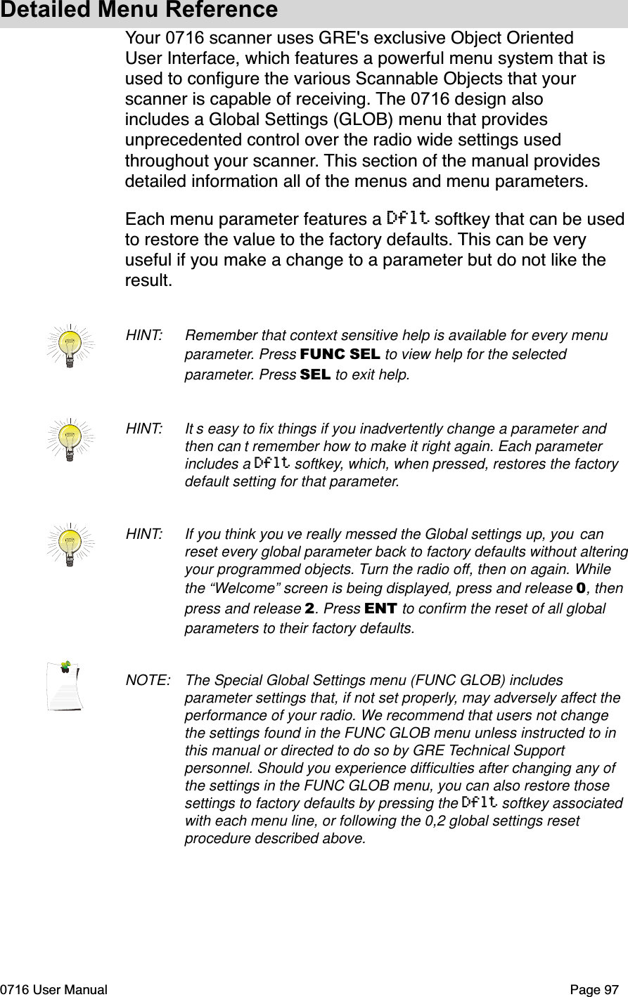Detailed Menu ReferenceYour 0716 scanner uses GRE's exclusive Object Oriented User Interface, which features a powerful menu system that is used to conﬁgure the various Scannable Objects that your scanner is capable of receiving. The 0716 design also includes a Global Settings (GLOB) menu that provides unprecedented control over the radio wide settings used throughout your scanner. This section of the manual provides detailed information all of the menus and menu parameters. Each menu parameter features a Dflt softkey that can be used to restore the value to the factory defaults. This can be very useful if you make a change to a parameter but do not like the result.HINT: Remember that context sensitive help is available for every menu parameter. Press FUNC SEL to view help for the selected parameter. Press SEL to exit help.HINT: It s easy to ﬁx things if you inadvertently change a parameter and then can t remember how to make it right again. Each parameter includes a Dflt softkey, which, when pressed, restores the factory default setting for that parameter.HINT: If you think you ve really messed the Global settings up, you canreset every global parameter back to factory defaults without altering your programmed objects. Turn the radio off, then on again. While the &ldquo;Welcome&rdquo; screen is being displayed, press and release 0, then press and release 2. Press ENT to conﬁrm the reset of all global parameters to their factory defaults.NOTE: The Special Global Settings menu (FUNC GLOB) includes parameter settings that, if not set properly, may adversely affect the performance of your radio. We recommend that users not change the settings found in the FUNC GLOB menu unless instructed to in this manual or directed to do so by GRE Technical Support personnel. Should you experience difﬁculties after changing any of the settings in the FUNC GLOB menu, you can also restore those settings to factory defaults by pressing the Dflt softkey associated with each menu line, or following the 0,2 global settings reset procedure described above. 0716 User Manual  Page 97