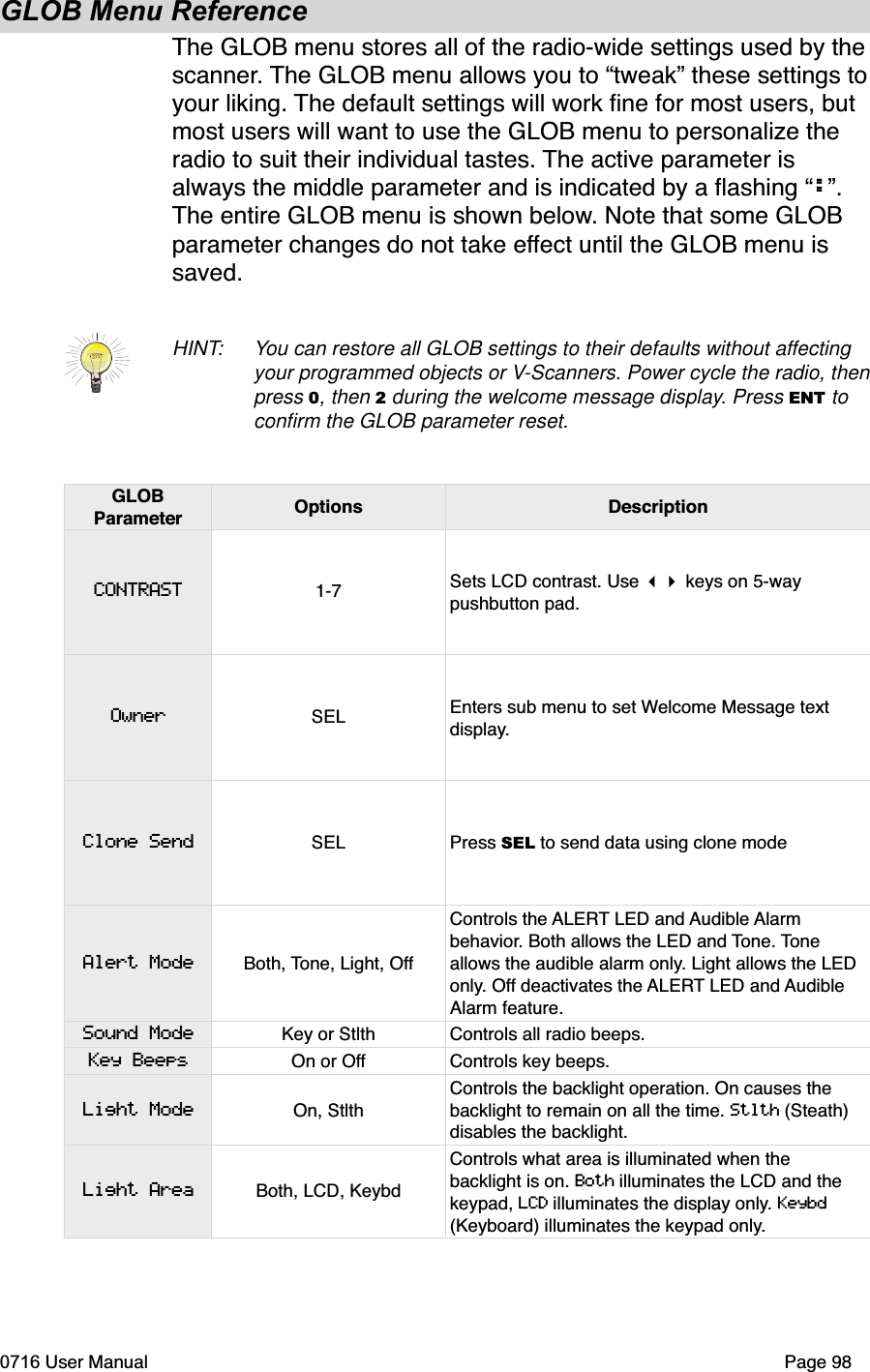 GLOB Menu ReferenceThe GLOB menu stores all of the radio-wide settings used by thescanner. The GLOB menu allows you to &ldquo;tweak&rdquo; these settings toyour liking. The default settings will work ﬁne for most users, but most users will want to use the GLOB menu to personalize the radio to suit their individual tastes. The active parameter is always the middle parameter and is indicated by a ﬂashing &ldquo;:&rdquo;.The entire GLOB menu is shown below. Note that some GLOB parameter changes do not take effect until the GLOB menu is saved.HINT: You can restore all GLOB settings to their defaults without affectingyour programmed objects or V-Scanners. Power cycle the radio, then press 0, then 2 during the welcome message display. Press ENT to conﬁrm the GLOB parameter reset.GLOBParameter Options DescriptionCONTRASTOwnerClone SendAlert ModeSound ModeKey BeepsLight ModeLight Area1-7 Sets LCD contrast. Use  keys on 5-way pushbutton pad.SEL Enters sub menu to set Welcome Message text display.SEL Press SEL to send data using clone modeBoth, Tone, Light, OffControls the ALERT LED and Audible Alarmbehavior. Both allows the LED and Tone. Toneallows the audible alarm only. Light allows the LED only. Off deactivates the ALERT LED and AudibleAlarm feature.Key or Stlth Controls all radio beeps.On or Off Controls key beeps.On, StlthControls the backlight operation. On causes the backlight to remain on all the time. Stlth (Steath) disables the backlight.Both, LCD, KeybdControls what area is illuminated when the backlight is on. Both illuminates the LCD and the keypad, LCD illuminates the display only. Keybd(Keyboard) illuminates the keypad only.0716 User Manual  Page 98