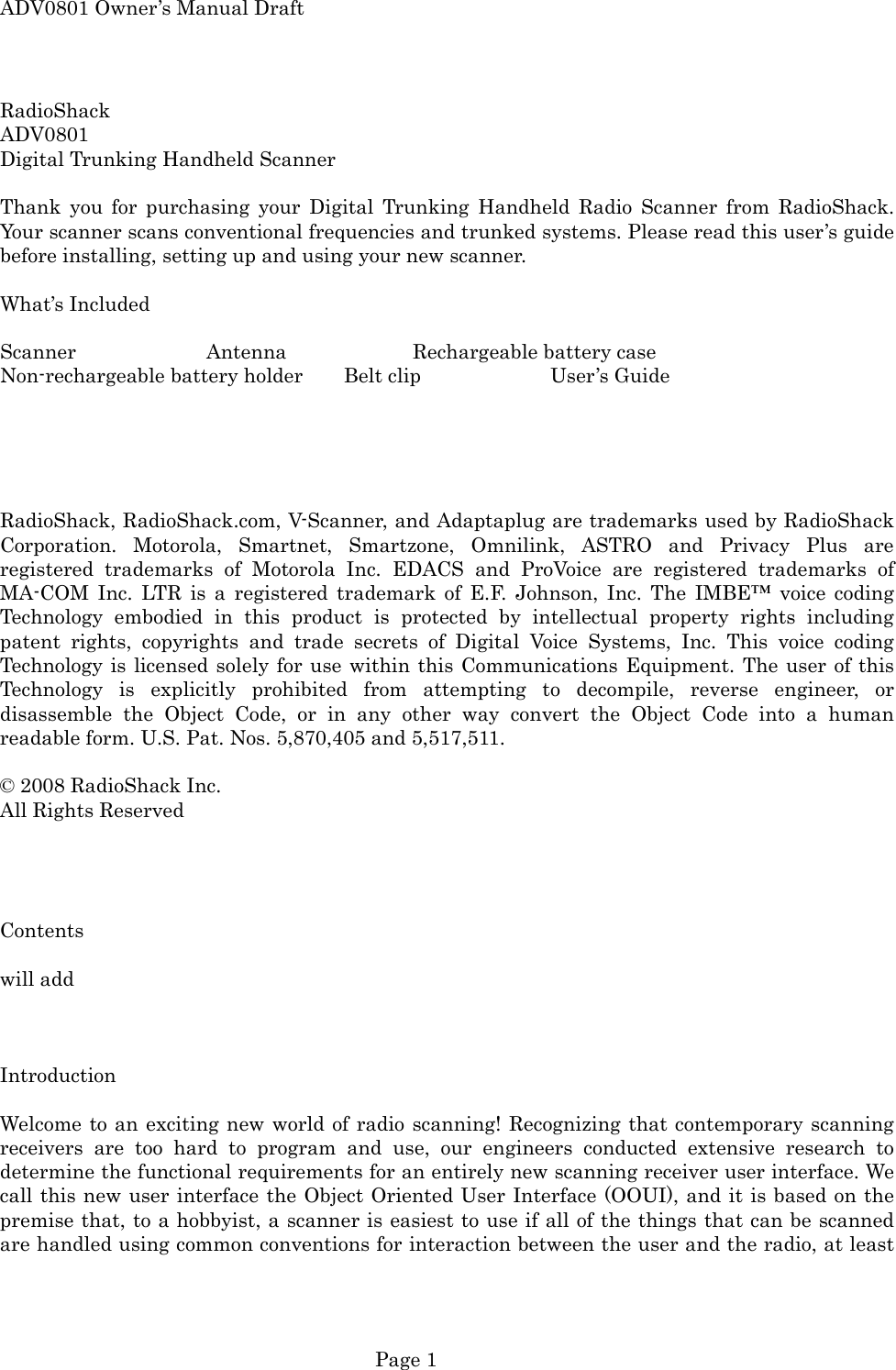 ADV0801 Owner&rsquo;s Manual Draft RadioShack ADV0801 Digital Trunking Handheld Scanner  Thank you for purchasing your Digital Trunking Handheld Radio Scanner from RadioShack. Your scanner scans conventional frequencies and trunked systems. Please read this user&rsquo;s guide before installing, setting up and using your new scanner.  What&rsquo;s Included  Scanner  Antenna  Rechargeable battery case Non-rechargeable battery holder  Belt clip    User&rsquo;s Guide      RadioShack, RadioShack.com, V-Scanner, and Adaptaplug are trademarks used by RadioShack Corporation. Motorola, Smartnet, Smartzone, Omnilink, ASTRO and Privacy Plus are registered trademarks of Motorola Inc. EDACS and ProVoice are registered trademarks of MA-COM Inc. LTR is a registered trademark of E.F. Johnson, Inc. The IMBE&trade; voice coding Technology embodied in this product is protected by intellectual property rights including patent rights, copyrights and trade secrets of Digital Voice Systems, Inc. This voice coding Technology is licensed solely for use within this Communications Equipment. The user of this Technology is explicitly prohibited from attempting to decompile, reverse engineer, or disassemble the Object Code, or in any other way convert the Object Code into a human readable form. U.S. Pat. Nos. 5,870,405 and 5,517,511.  &copy; 2008 RadioShack Inc. All Rights Reserved     Contents  will add    Introduction  Welcome to an exciting new world of radio scanning! Recognizing that contemporary scanning receivers are too hard to program and use, our engineers conducted extensive research to determine the functional requirements for an entirely new scanning receiver user interface. We call this new user interface the Object Oriented User Interface (OOUI), and it is based on the premise that, to a hobbyist, a scanner is easiest to use if all of the things that can be scanned are handled using common conventions for interaction between the user and the radio, at least  Page 1 