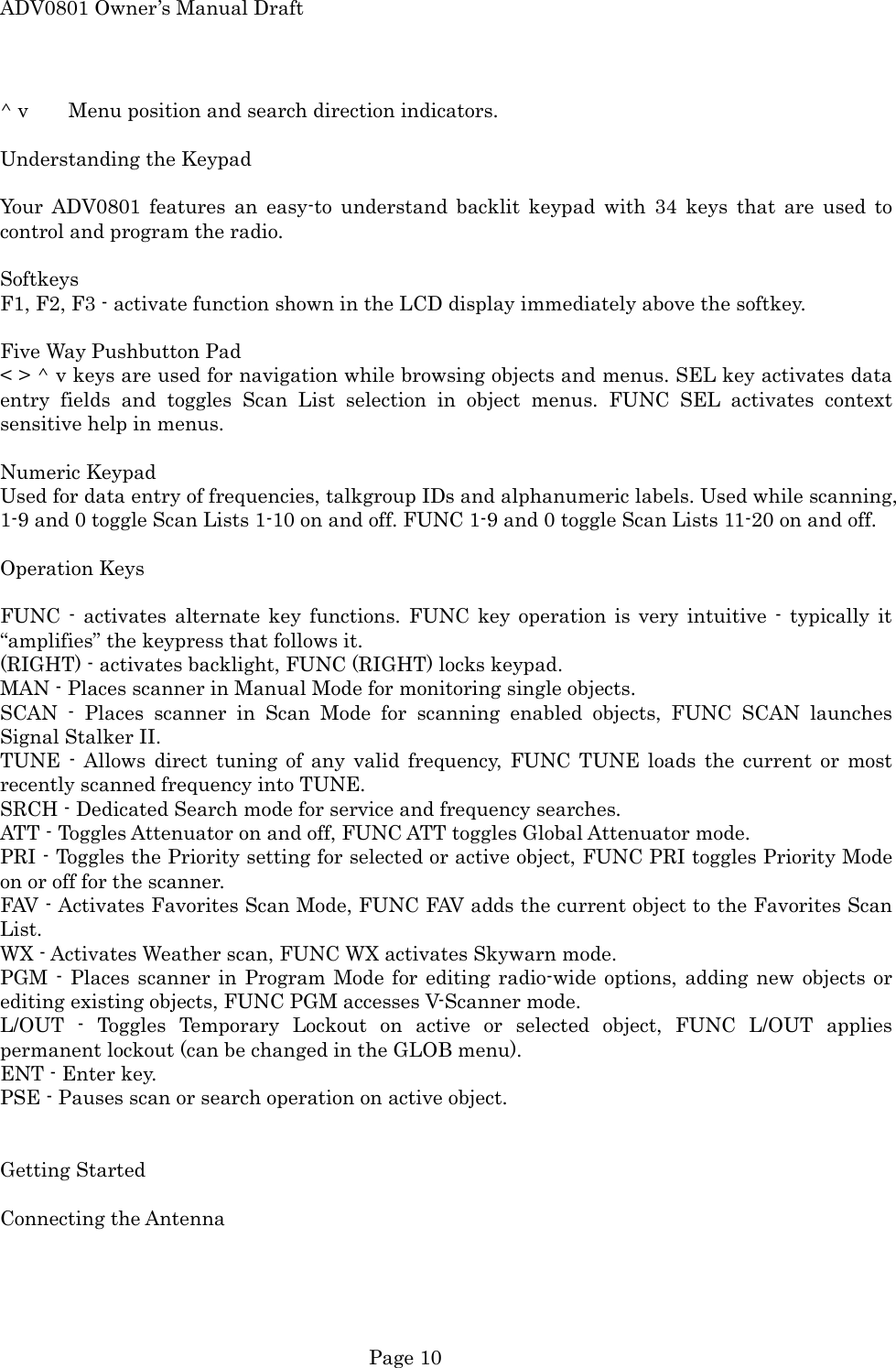 ADV0801 Owner&rsquo;s Manual Draft ^ v  Menu position and search direction indicators.  Understanding the Keypad  Your ADV0801 features an easy-to understand backlit keypad with 34 keys that are used to control and program the radio.  Softkeys F1, F2, F3 - activate function shown in the LCD display immediately above the softkey.  Five Way Pushbutton Pad < > ^ v keys are used for navigation while browsing objects and menus. SEL key activates data entry fields and toggles Scan List selection in object menus. FUNC SEL activates context sensitive help in menus.  Numeric Keypad Used for data entry of frequencies, talkgroup IDs and alphanumeric labels. Used while scanning, 1-9 and 0 toggle Scan Lists 1-10 on and off. FUNC 1-9 and 0 toggle Scan Lists 11-20 on and off.  Operation Keys  FUNC - activates alternate key functions. FUNC key operation is very intuitive - typically it &ldquo;amplifies&rdquo; the keypress that follows it. (RIGHT) - activates backlight, FUNC (RIGHT) locks keypad. MAN - Places scanner in Manual Mode for monitoring single objects. SCAN - Places scanner in Scan Mode for scanning enabled objects, FUNC SCAN launches Signal Stalker II. TUNE - Allows direct tuning of any valid frequency, FUNC TUNE loads the current or most recently scanned frequency into TUNE. SRCH - Dedicated Search mode for service and frequency searches. ATT - Toggles Attenuator on and off, FUNC ATT toggles Global Attenuator mode. PRI - Toggles the Priority setting for selected or active object, FUNC PRI toggles Priority Mode on or off for the scanner. FAV - Activates Favorites Scan Mode, FUNC FAV adds the current object to the Favorites Scan List. WX - Activates Weather scan, FUNC WX activates Skywarn mode. PGM - Places scanner in Program Mode for editing radio-wide options, adding new objects or editing existing objects, FUNC PGM accesses V-Scanner mode. L/OUT - Toggles Temporary Lockout on active or selected object, FUNC L/OUT applies permanent lockout (can be changed in the GLOB menu). ENT - Enter key. PSE - Pauses scan or search operation on active object.   Getting Started  Connecting the Antenna   Page 10 