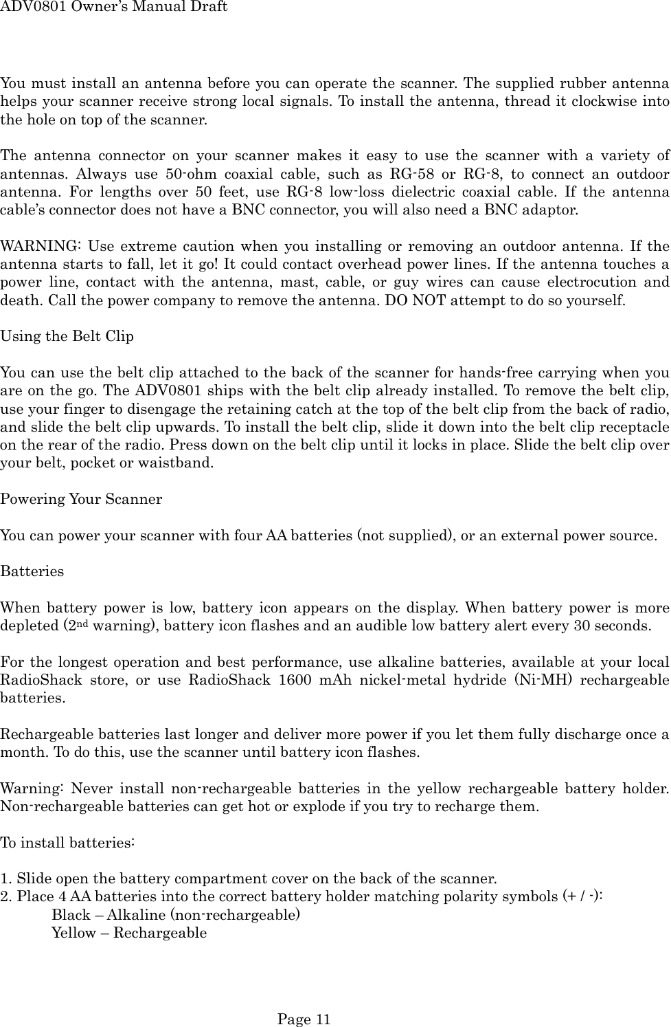 ADV0801 Owner&rsquo;s Manual Draft You must install an antenna before you can operate the scanner. The supplied rubber antenna helps your scanner receive strong local signals. To install the antenna, thread it clockwise into the hole on top of the scanner.  The antenna connector on your scanner makes it easy to use the scanner with a variety of antennas. Always use 50-ohm coaxial cable, such as RG-58 or RG-8, to connect an outdoor antenna. For lengths over 50 feet, use RG-8 low-loss dielectric coaxial cable. If the antenna cable&rsquo;s connector does not have a BNC connector, you will also need a BNC adaptor.  WARNING: Use extreme caution when you installing or removing an outdoor antenna. If the antenna starts to fall, let it go! It could contact overhead power lines. If the antenna touches a power line, contact with the antenna, mast, cable, or guy wires can cause electrocution and death. Call the power company to remove the antenna. DO NOT attempt to do so yourself.  Using the Belt Clip  You can use the belt clip attached to the back of the scanner for hands-free carrying when you are on the go. The ADV0801 ships with the belt clip already installed. To remove the belt clip, use your finger to disengage the retaining catch at the top of the belt clip from the back of radio, and slide the belt clip upwards. To install the belt clip, slide it down into the belt clip receptacle on the rear of the radio. Press down on the belt clip until it locks in place. Slide the belt clip over your belt, pocket or waistband.  Powering Your Scanner  You can power your scanner with four AA batteries (not supplied), or an external power source.  Batteries  When battery power is low, battery icon appears on the display. When battery power is more depleted (2nd warning), battery icon flashes and an audible low battery alert every 30 seconds.  For the longest operation and best performance, use alkaline batteries, available at your local RadioShack store, or use RadioShack 1600 mAh nickel-metal hydride (Ni-MH) rechargeable batteries.  Rechargeable batteries last longer and deliver more power if you let them fully discharge once a month. To do this, use the scanner until battery icon flashes.  Warning: Never install non-rechargeable batteries in the yellow rechargeable battery holder. Non-rechargeable batteries can get hot or explode if you try to recharge them.  To install batteries:  1. Slide open the battery compartment cover on the back of the scanner. 2. Place 4 AA batteries into the correct battery holder matching polarity symbols (+ / -):     Black &ndash; Alkaline (non-rechargeable)   Yellow &ndash; Rechargeable  Page 11 