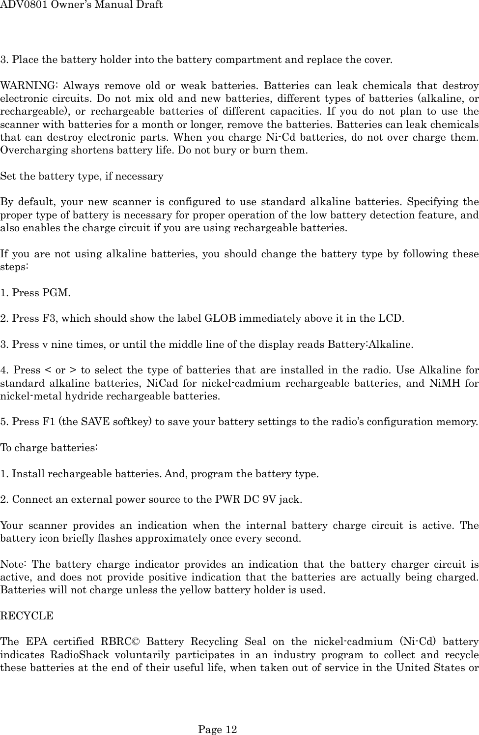 ADV0801 Owner&rsquo;s Manual Draft 3. Place the battery holder into the battery compartment and replace the cover.  WARNING: Always remove old or weak batteries. Batteries can leak chemicals that destroy electronic circuits. Do not mix old and new batteries, different types of batteries (alkaline, or rechargeable), or rechargeable batteries of different capacities. If you do not plan to use the scanner with batteries for a month or longer, remove the batteries. Batteries can leak chemicals that can destroy electronic parts. When you charge Ni-Cd batteries, do not over charge them. Overcharging shortens battery life. Do not bury or burn them.  Set the battery type, if necessary  By default, your new scanner is configured to use standard alkaline batteries. Specifying the proper type of battery is necessary for proper operation of the low battery detection feature, and also enables the charge circuit if you are using rechargeable batteries.  If you are not using alkaline batteries, you should change the battery type by following these steps:  1. Press PGM.  2. Press F3, which should show the label GLOB immediately above it in the LCD.  3. Press v nine times, or until the middle line of the display reads Battery:Alkaline.  4. Press < or > to select the type of batteries that are installed in the radio. Use Alkaline for standard alkaline batteries, NiCad for nickel-cadmium rechargeable batteries, and NiMH for nickel-metal hydride rechargeable batteries.  5. Press F1 (the SAVE softkey) to save your battery settings to the radio&rsquo;s configuration memory.  To charge batteries:  1. Install rechargeable batteries. And, program the battery type.  2. Connect an external power source to the PWR DC 9V jack.  Your scanner provides an indication when the internal battery charge circuit is active. The battery icon briefly flashes approximately once every second.  Note: The battery charge indicator provides an indication that the battery charger circuit is active, and does not provide positive indication that the batteries are actually being charged. Batteries will not charge unless the yellow battery holder is used.  RECYCLE  The EPA certified RBRC&copy; Battery Recycling Seal on the nickel-cadmium (Ni-Cd) battery indicates RadioShack voluntarily participates in an industry program to collect and recycle these batteries at the end of their useful life, when taken out of service in the United States or  Page 12 