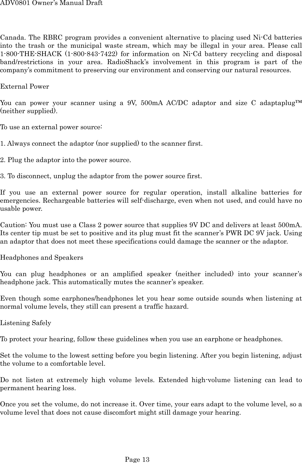 ADV0801 Owner&rsquo;s Manual Draft Canada. The RBRC program provides a convenient alternative to placing used Ni-Cd batteries into the trash or the municipal waste stream, which may be illegal in your area. Please call 1-800-THE-SHACK (1-800-843-7422) for information on Ni-Cd battery recycling and disposal band/restrictions in your area. RadioShack&rsquo;s involvement in this program is part of the company&rsquo;s commitment to preserving our environment and conserving our natural resources.  External Power  You can power your scanner using a 9V, 500mA AC/DC adaptor and size C adaptaplug&trade; (neither supplied).  To use an external power source:  1. Always connect the adaptor (nor supplied) to the scanner first.  2. Plug the adaptor into the power source.  3. To disconnect, unplug the adaptor from the power source first.  If you use an external power source for regular operation, install alkaline batteries for emergencies. Rechargeable batteries will self-discharge, even when not used, and could have no usable power.  Caution: You must use a Class 2 power source that supplies 9V DC and delivers at least 500mA. Its center tip must be set to positive and its plug must fit the scanner&rsquo;s PWR DC 9V jack. Using an adaptor that does not meet these specifications could damage the scanner or the adaptor.  Headphones and Speakers  You can plug headphones or an amplified speaker (neither included) into your scanner&rsquo;s headphone jack. This automatically mutes the scanner&rsquo;s speaker.  Even though some earphones/headphones let you hear some outside sounds when listening at normal volume levels, they still can present a traffic hazard.  Listening Safely  To protect your hearing, follow these guidelines when you use an earphone or headphones.  Set the volume to the lowest setting before you begin listening. After you begin listening, adjust the volume to a comfortable level.  Do not listen at extremely high volume levels. Extended high-volume listening can lead to permanent hearing loss.  Once you set the volume, do not increase it. Over time, your ears adapt to the volume level, so a volume level that does not cause discomfort might still damage your hearing.   Page 13 