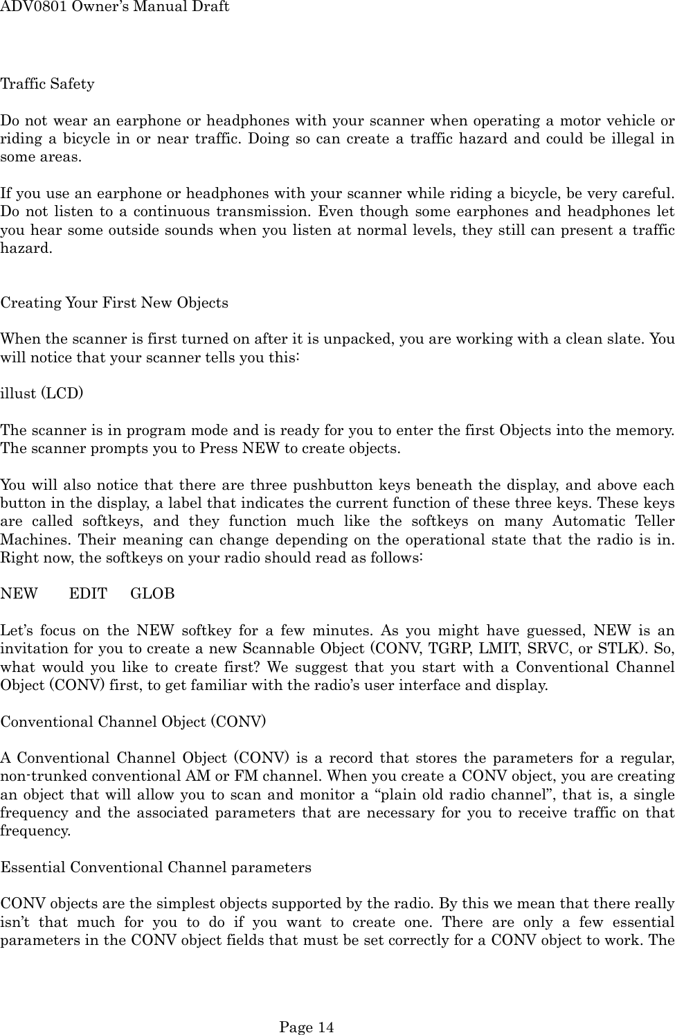 ADV0801 Owner&rsquo;s Manual Draft Traffic Safety  Do not wear an earphone or headphones with your scanner when operating a motor vehicle or riding a bicycle in or near traffic. Doing so can create a traffic hazard and could be illegal in some areas.  If you use an earphone or headphones with your scanner while riding a bicycle, be very careful. Do not listen to a continuous transmission. Even though some earphones and headphones let you hear some outside sounds when you listen at normal levels, they still can present a traffic hazard.   Creating Your First New Objects  When the scanner is first turned on after it is unpacked, you are working with a clean slate. You will notice that your scanner tells you this:  illust (LCD)  The scanner is in program mode and is ready for you to enter the first Objects into the memory. The scanner prompts you to Press NEW to create objects.  You will also notice that there are three pushbutton keys beneath the display, and above each button in the display, a label that indicates the current function of these three keys. These keys are called softkeys, and they function much like the softkeys on many Automatic Teller Machines. Their meaning can change depending on the operational state that the radio is in. Right now, the softkeys on your radio should read as follows:  NEW    EDIT   GLOB  Let&rsquo;s focus on the NEW softkey for a few minutes. As you might have guessed, NEW is an invitation for you to create a new Scannable Object (CONV, TGRP, LMIT, SRVC, or STLK). So, what would you like to create first? We suggest that you start with a Conventional Channel Object (CONV) first, to get familiar with the radio&rsquo;s user interface and display.  Conventional Channel Object (CONV)  A Conventional Channel Object (CONV) is a record that stores the parameters for a regular, non-trunked conventional AM or FM channel. When you create a CONV object, you are creating an object that will allow you to scan and monitor a &ldquo;plain old radio channel&rdquo;, that is, a single frequency and the associated parameters that are necessary for you to receive traffic on that frequency.  Essential Conventional Channel parameters  CONV objects are the simplest objects supported by the radio. By this we mean that there really isn&rsquo;t that much for you to do if you want to create one. There are only a few essential parameters in the CONV object fields that must be set correctly for a CONV object to work. The  Page 14 