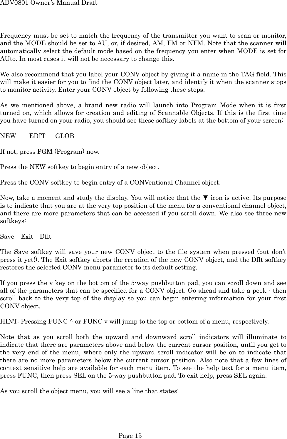 ADV0801 Owner&rsquo;s Manual Draft Frequency must be set to match the frequency of the transmitter you want to scan or monitor, and the MODE should be set to AU, or, if desired, AM, FM or NFM. Note that the scanner will automatically select the default mode based on the frequency you enter when MODE is set for AUto. In most cases it will not be necessary to change this.  We also recommend that you label your CONV object by giving it a name in the TAG field. This will make it easier for you to find the CONV object later, and identify it when the scanner stops to monitor activity. Enter your CONV object by following these steps.  As we mentioned above, a brand new radio will launch into Program Mode when it is first turned on, which allows for creation and editing of Scannable Objects. If this is the first time you have turned on your radio, you should see these softkey labels at the bottom of your screen:  NEW    EDIT   GLOB  If not, press PGM (Program) now.  Press the NEW softkey to begin entry of a new object.  Press the CONV softkey to begin entry of a CONVentional Channel object.  Now, take a moment and study the display. You will notice that the ▼ icon is active. Its purpose is to indicate that you are at the very top position of the menu for a conventional channel object, and there are more parameters that can be accessed if you scroll down. We also see three new softkeys:  Save  Exit  Dflt  The Save softkey will save your new CONV object to the file system when pressed (but don&rsquo;t press it yet!). The Exit softkey aborts the creation of the new CONV object, and the Dflt softkey restores the selected CONV menu parameter to its default setting.  If you press the v key on the bottom of the 5-way pushbutton pad, you can scroll down and see all of the parameters that can be specified for a CONV object. Go ahead and take a peek - then scroll back to the very top of the display so you can begin entering information for your first CONV object.  HINT: Pressing FUNC ^ or FUNC v will jump to the top or bottom of a menu, respectively.  Note that as you scroll both the upward and downward scroll indicators will illuminate to indicate that there are parameters above and below the current cursor position, until you get to the very end of the menu, where only the upward scroll indicator will be on to indicate that there are no more parameters below the current cursor position. Also note that a few lines of context sensitive help are available for each menu item. To see the help text for a menu item, press FUNC, then press SEL on the 5-way pushbutton pad. To exit help, press SEL again.  As you scroll the object menu, you will see a line that states:   Page 15 