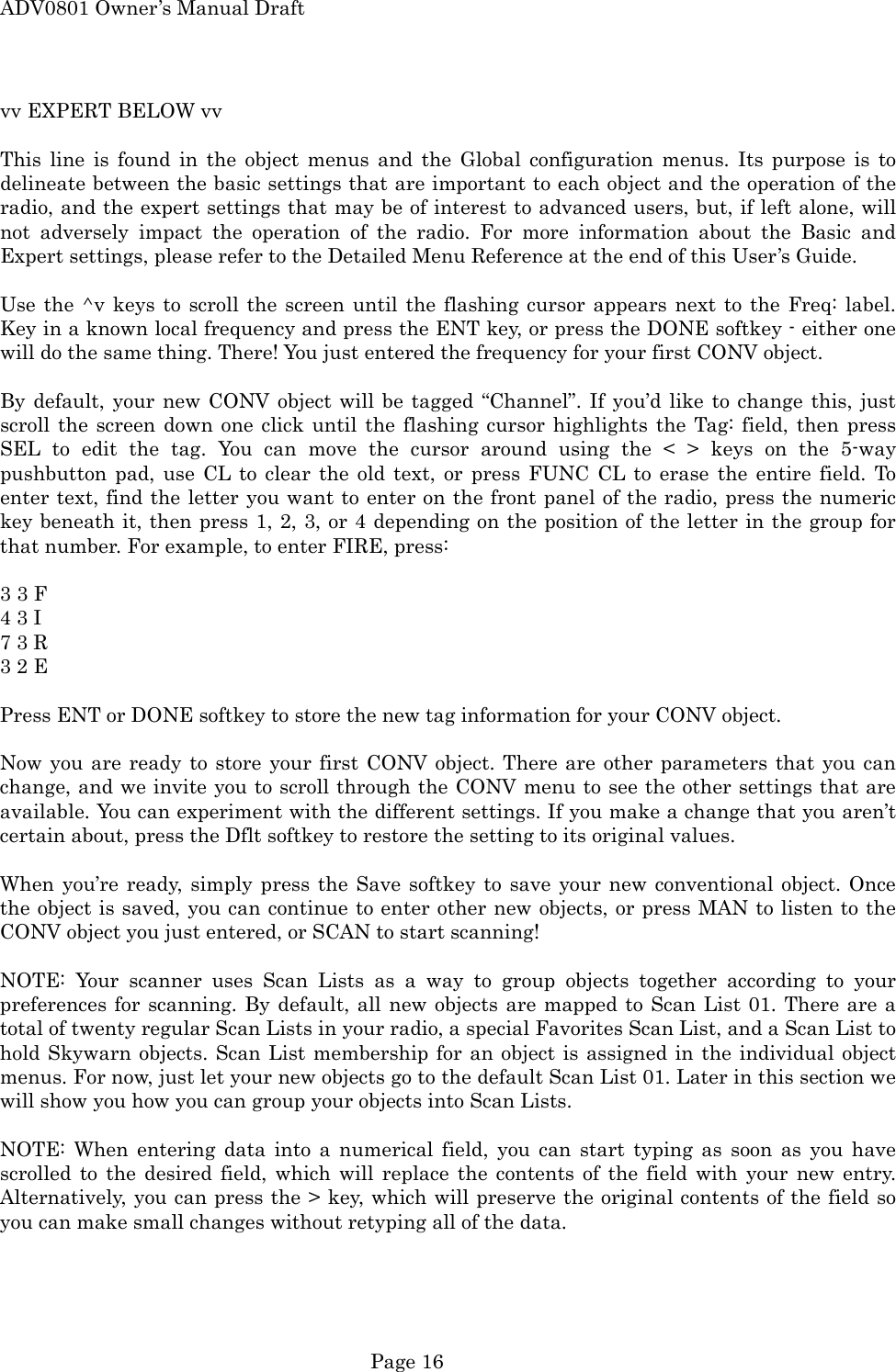 ADV0801 Owner&rsquo;s Manual Draft vv EXPERT BELOW vv  This line is found in the object menus and the Global configuration menus. Its purpose is to delineate between the basic settings that are important to each object and the operation of the radio, and the expert settings that may be of interest to advanced users, but, if left alone, will not adversely impact the operation of the radio. For more information about the Basic and Expert settings, please refer to the Detailed Menu Reference at the end of this User&rsquo;s Guide.  Use the ^v keys to scroll the screen until the flashing cursor appears next to the Freq: label. Key in a known local frequency and press the ENT key, or press the DONE softkey - either one will do the same thing. There! You just entered the frequency for your first CONV object.  By default, your new CONV object will be tagged &ldquo;Channel&rdquo;. If you&rsquo;d like to change this, just scroll the screen down one click until the flashing cursor highlights the Tag: field, then press SEL to edit the tag. You can move the cursor around using the < > keys on the 5-way pushbutton pad, use CL to clear the old text, or press FUNC CL to erase the entire field. To enter text, find the letter you want to enter on the front panel of the radio, press the numeric key beneath it, then press 1, 2, 3, or 4 depending on the position of the letter in the group for that number. For example, to enter FIRE, press:  3 3 F   4 3 I   7 3 R   3 2 E    Press ENT or DONE softkey to store the new tag information for your CONV object.  Now you are ready to store your first CONV object. There are other parameters that you can change, and we invite you to scroll through the CONV menu to see the other settings that are available. You can experiment with the different settings. If you make a change that you aren&rsquo;t certain about, press the Dflt softkey to restore the setting to its original values.  When you&rsquo;re ready, simply press the Save softkey to save your new conventional object. Once the object is saved, you can continue to enter other new objects, or press MAN to listen to the CONV object you just entered, or SCAN to start scanning!  NOTE: Your scanner uses Scan Lists as a way to group objects together according to your preferences for scanning. By default, all new objects are mapped to Scan List 01. There are a total of twenty regular Scan Lists in your radio, a special Favorites Scan List, and a Scan List to hold Skywarn objects. Scan List membership for an object is assigned in the individual object menus. For now, just let your new objects go to the default Scan List 01. Later in this section we will show you how you can group your objects into Scan Lists.  NOTE: When entering data into a numerical field, you can start typing as soon as you have scrolled to the desired field, which will replace the contents of the field with your new entry. Alternatively, you can press the > key, which will preserve the original contents of the field so you can make small changes without retyping all of the data.   Page 16 