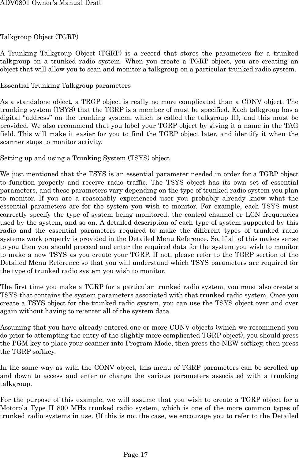 ADV0801 Owner&rsquo;s Manual Draft Talkgroup Object (TGRP)  A Trunking Talkgroup Object (TGRP) is a record that stores the parameters for a trunked talkgroup on a trunked radio system. When you create a TGRP object, you are creating an object that will allow you to scan and monitor a talkgroup on a particular trunked radio system.  Essential Trunking Talkgroup parameters  As a standalone object, a TRGP object is really no more complicated than a CONV object. The trunking system (TSYS) that the TGRP is a member of must be specified. Each talkgroup has a digital &ldquo;address&rdquo; on the trunking system, which is called the talkgroup ID, and this must be provided. We also recommend that you label your TGRP object by giving it a name in the TAG field. This will make it easier for you to find the TGRP object later, and identify it when the scanner stops to monitor activity.  Setting up and using a Trunking System (TSYS) object  We just mentioned that the TSYS is an essential parameter needed in order for a TGRP object to function properly and receive radio traffic. The TSYS object has its own set of essential parameters, and these parameters vary depending on the type of trunked radio system you plan to monitor. If you are a reasonably experienced user you probably already know what the essential parameters are for the system you wish to monitor. For example, each TSYS must correctly specify the type of system being monitored, the control channel or LCN frequencies used by the system, and so on. A detailed description of each type of system supported by this radio and the essential parameters required to make the different types of trunked radio systems work properly is provided in the Detailed Menu Reference. So, if all of this makes sense to you then you should proceed and enter the required data for the system you wish to monitor to make a new TSYS as you create your TGRP. If not, please refer to the TGRP section of the Detailed Menu Reference so that you will understand which TSYS parameters are required for the type of trunked radio system you wish to monitor.  The first time you make a TGRP for a particular trunked radio system, you must also create a TSYS that contains the system parameters associated with that trunked radio system. Once you create a TSYS object for the trunked radio system, you can use the TSYS object over and over again without having to re-enter all of the system data.  Assuming that you have already entered one or more CONV objects (which we recommend you do prior to attempting the entry of the slightly more complicated TGRP object), you should press the PGM key to place your scanner into Program Mode, then press the NEW softkey, then press the TGRP softkey.  In the same way as with the CONV object, this menu of TGRP parameters can be scrolled up and down to access and enter or change the various parameters associated with a trunking talkgroup.  For the purpose of this example, we will assume that you wish to create a TGRP object for a Motorola Type II 800 MHz trunked radio system, which is one of the more common types of trunked radio systems in use. (If this is not the case, we encourage you to refer to the Detailed  Page 17 