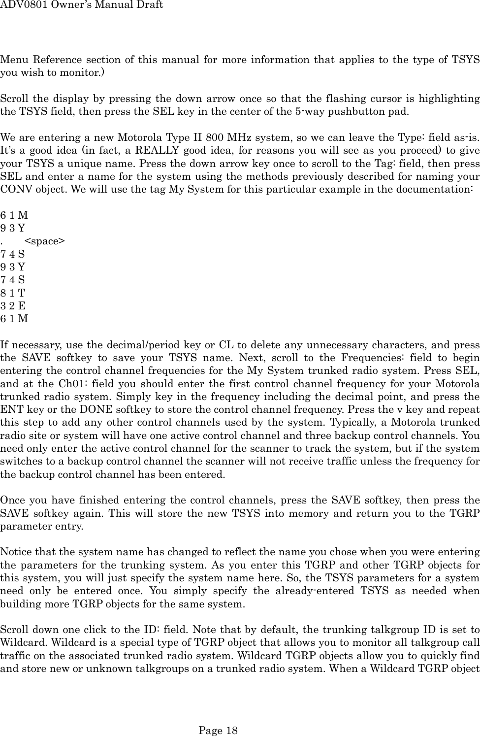 ADV0801 Owner&rsquo;s Manual Draft Menu Reference section of this manual for more information that applies to the type of TSYS you wish to monitor.)  Scroll the display by pressing the down arrow once so that the flashing cursor is highlighting the TSYS field, then press the SEL key in the center of the 5-way pushbutton pad.  We are entering a new Motorola Type II 800 MHz system, so we can leave the Type: field as-is. It&rsquo;s a good idea (in fact, a REALLY good idea, for reasons you will see as you proceed) to give your TSYS a unique name. Press the down arrow key once to scroll to the Tag: field, then press SEL and enter a name for the system using the methods previously described for naming your CONV object. We will use the tag My System for this particular example in the documentation:  6 1 M   9 3 Y .    <space> 7 4 S   9 3 Y 7 4 S   8 1 T   3 2 E   6 1 M  If necessary, use the decimal/period key or CL to delete any unnecessary characters, and press the SAVE softkey to save your TSYS name. Next, scroll to the Frequencies: field to begin entering the control channel frequencies for the My System trunked radio system. Press SEL, and at the Ch01: field you should enter the first control channel frequency for your Motorola trunked radio system. Simply key in the frequency including the decimal point, and press the ENT key or the DONE softkey to store the control channel frequency. Press the v key and repeat this step to add any other control channels used by the system. Typically, a Motorola trunked radio site or system will have one active control channel and three backup control channels. You need only enter the active control channel for the scanner to track the system, but if the system switches to a backup control channel the scanner will not receive traffic unless the frequency for the backup control channel has been entered.  Once you have finished entering the control channels, press the SAVE softkey, then press the SAVE softkey again. This will store the new TSYS into memory and return you to the TGRP parameter entry.  Notice that the system name has changed to reflect the name you chose when you were entering the parameters for the trunking system. As you enter this TGRP and other TGRP objects for this system, you will just specify the system name here. So, the TSYS parameters for a system need only be entered once. You simply specify the already-entered TSYS as needed when building more TGRP objects for the same system.  Scroll down one click to the ID: field. Note that by default, the trunking talkgroup ID is set to Wildcard. Wildcard is a special type of TGRP object that allows you to monitor all talkgroup call traffic on the associated trunked radio system. Wildcard TGRP objects allow you to quickly find and store new or unknown talkgroups on a trunked radio system. When a Wildcard TGRP object  Page 18 