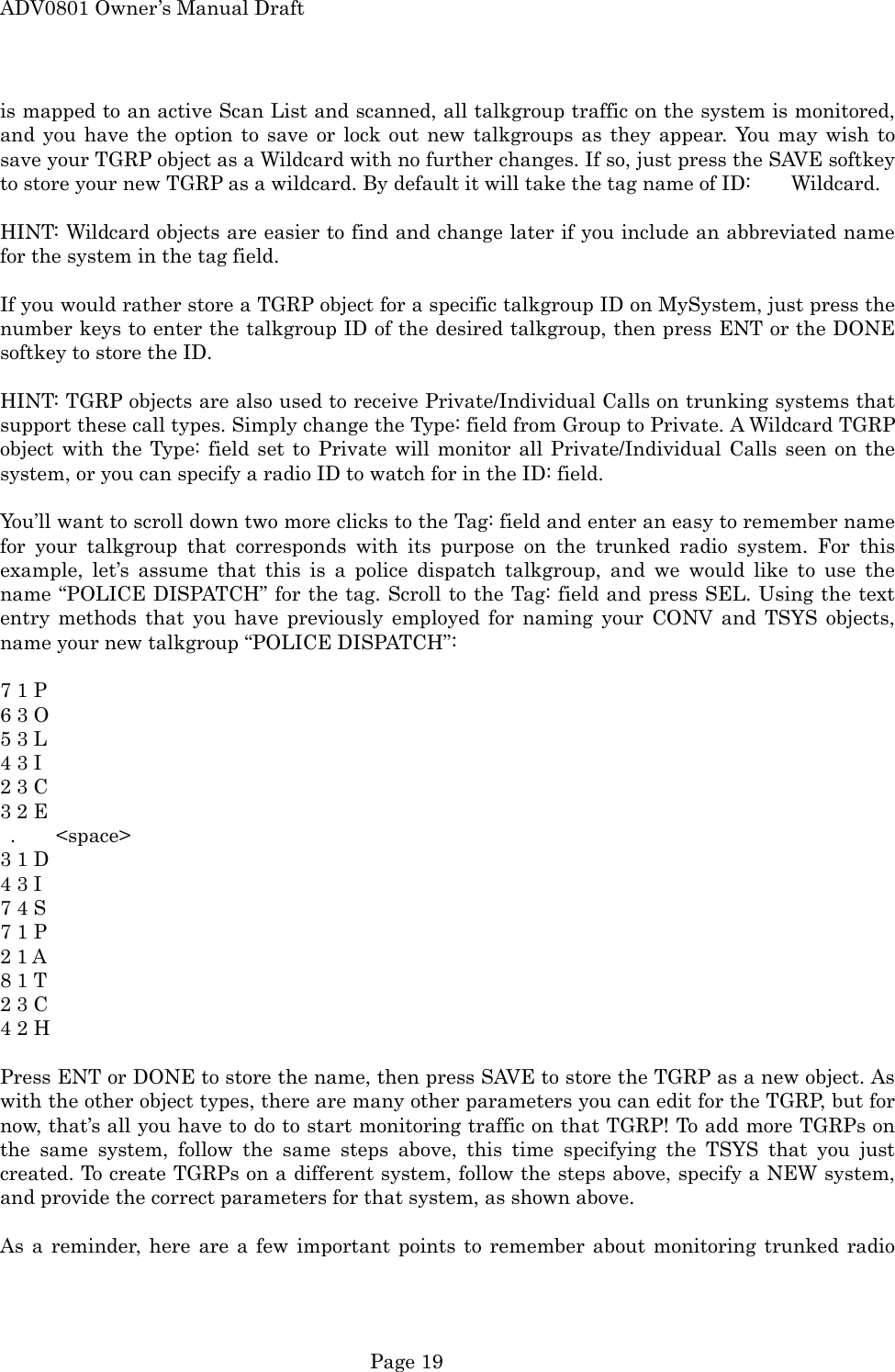 ADV0801 Owner&rsquo;s Manual Draft is mapped to an active Scan List and scanned, all talkgroup traffic on the system is monitored, and you have the option to save or lock out new talkgroups as they appear. You may wish to save your TGRP object as a Wildcard with no further changes. If so, just press the SAVE softkey to store your new TGRP as a wildcard. By default it will take the tag name of ID:        Wildcard.  HINT: Wildcard objects are easier to find and change later if you include an abbreviated name for the system in the tag field.  If you would rather store a TGRP object for a specific talkgroup ID on MySystem, just press the number keys to enter the talkgroup ID of the desired talkgroup, then press ENT or the DONE softkey to store the ID.  HINT: TGRP objects are also used to receive Private/Individual Calls on trunking systems that support these call types. Simply change the Type: field from Group to Private. A Wildcard TGRP object with the Type: field set to Private will monitor all Private/Individual Calls seen on the system, or you can specify a radio ID to watch for in the ID: field.  You&rsquo;ll want to scroll down two more clicks to the Tag: field and enter an easy to remember name for your talkgroup that corresponds with its purpose on the trunked radio system. For this example, let&rsquo;s assume that this is a police dispatch talkgroup, and we would like to use the name &ldquo;POLICE DISPATCH&rdquo; for the tag. Scroll to the Tag: field and press SEL. Using the text entry methods that you have previously employed for naming your CONV and TSYS objects, name your new talkgroup &ldquo;POLICE DISPATCH&rdquo;:  7 1 P   6 3 O   5 3 L   4 3 I 2 3 C   3 2 E    .    <space> 3 1 D 4 3 I   7 4 S   7 1 P   2 1 A 8 1 T   2 3 C   4 2 H  Press ENT or DONE to store the name, then press SAVE to store the TGRP as a new object. As with the other object types, there are many other parameters you can edit for the TGRP, but for now, that&rsquo;s all you have to do to start monitoring traffic on that TGRP! To add more TGRPs on the same system, follow the same steps above, this time specifying the TSYS that you just created. To create TGRPs on a different system, follow the steps above, specify a NEW system, and provide the correct parameters for that system, as shown above.  As a reminder, here are a few important points to remember about monitoring trunked radio  Page 19 