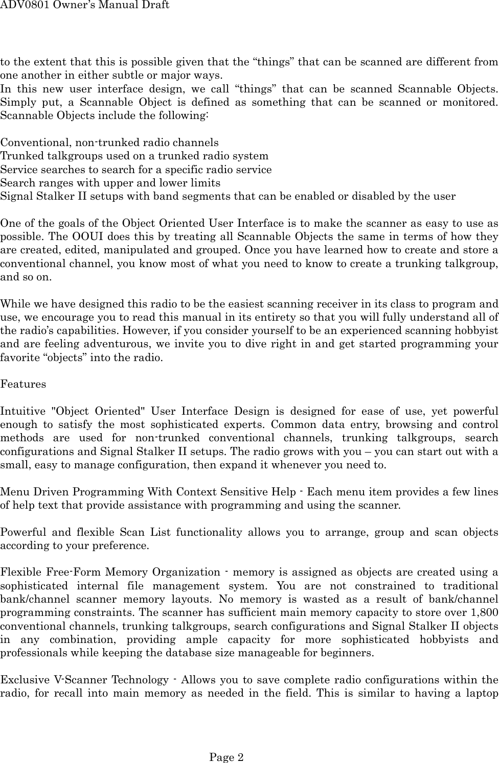 ADV0801 Owner&rsquo;s Manual Draft to the extent that this is possible given that the &ldquo;things&rdquo; that can be scanned are different from one another in either subtle or major ways. In this new user interface design, we call &ldquo;things&rdquo; that can be scanned Scannable Objects. Simply put, a Scannable Object is defined as something that can be scanned or monitored. Scannable Objects include the following:  Conventional, non-trunked radio channels Trunked talkgroups used on a trunked radio system Service searches to search for a specific radio service Search ranges with upper and lower limits Signal Stalker II setups with band segments that can be enabled or disabled by the user  One of the goals of the Object Oriented User Interface is to make the scanner as easy to use as possible. The OOUI does this by treating all Scannable Objects the same in terms of how they are created, edited, manipulated and grouped. Once you have learned how to create and store a conventional channel, you know most of what you need to know to create a trunking talkgroup, and so on.  While we have designed this radio to be the easiest scanning receiver in its class to program and use, we encourage you to read this manual in its entirety so that you will fully understand all of the radio&rsquo;s capabilities. However, if you consider yourself to be an experienced scanning hobbyist and are feeling adventurous, we invite you to dive right in and get started programming your favorite &ldquo;objects&rdquo; into the radio.  Features  Intuitive "Object Oriented" User Interface Design is designed for ease of use, yet powerful enough to satisfy the most sophisticated experts. Common data entry, browsing and control methods are used for non-trunked conventional channels, trunking talkgroups, search configurations and Signal Stalker II setups. The radio grows with you &ndash; you can start out with a small, easy to manage configuration, then expand it whenever you need to.  Menu Driven Programming With Context Sensitive Help - Each menu item provides a few lines of help text that provide assistance with programming and using the scanner.  Powerful and flexible Scan List functionality allows you to arrange, group and scan objects according to your preference.  Flexible Free-Form Memory Organization - memory is assigned as objects are created using a sophisticated internal file management system. You are not constrained to traditional bank/channel scanner memory layouts. No memory is wasted as a result of bank/channel programming constraints. The scanner has sufficient main memory capacity to store over 1,800 conventional channels, trunking talkgroups, search configurations and Signal Stalker II objects in any combination, providing ample capacity for more sophisticated hobbyists and professionals while keeping the database size manageable for beginners.  Exclusive V-Scanner Technology - Allows you to save complete radio configurations within the radio, for recall into main memory as needed in the field. This is similar to having a laptop  Page 2 