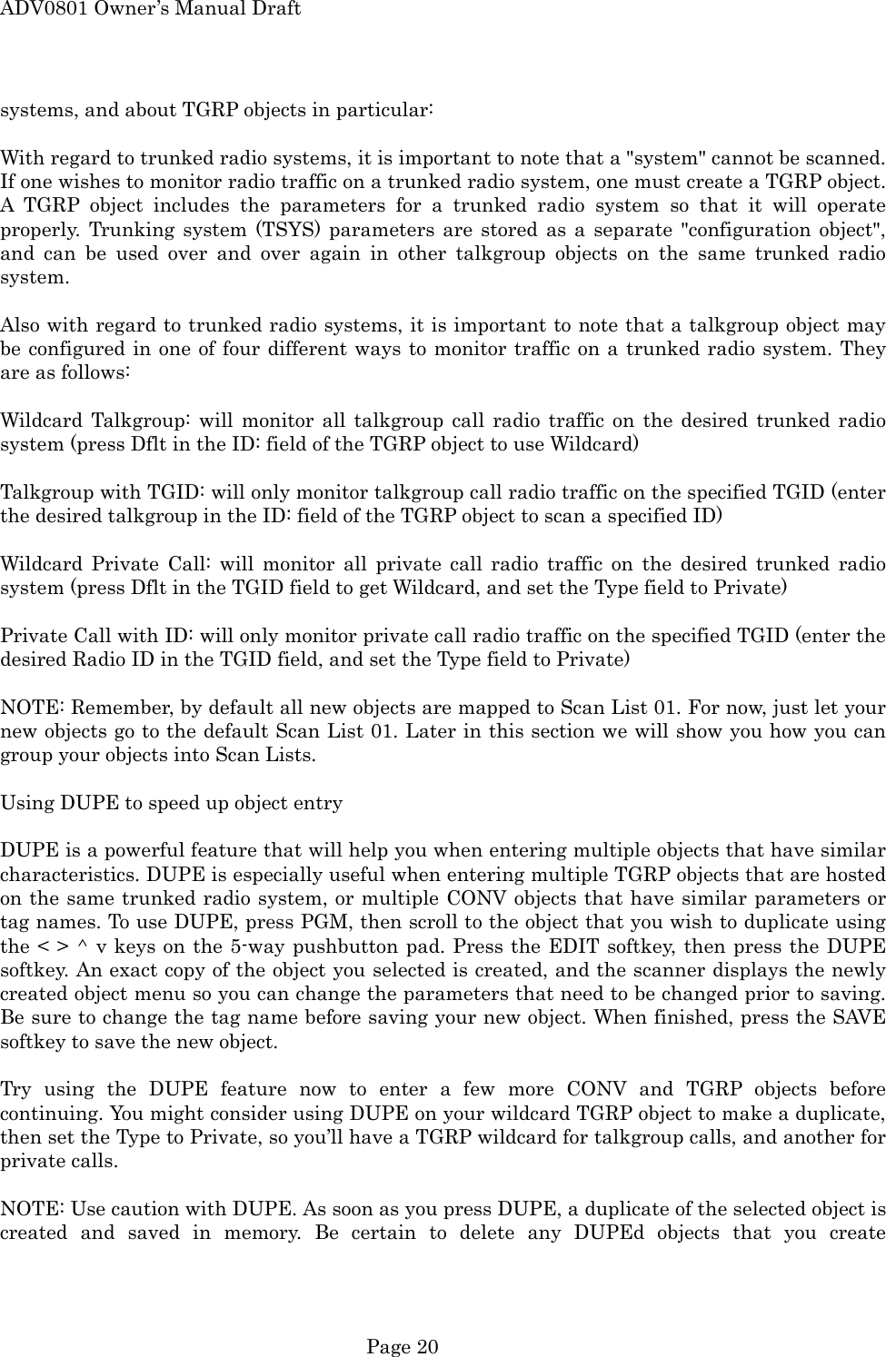 ADV0801 Owner&rsquo;s Manual Draft systems, and about TGRP objects in particular:  With regard to trunked radio systems, it is important to note that a "system" cannot be scanned. If one wishes to monitor radio traffic on a trunked radio system, one must create a TGRP object. A TGRP object includes the parameters for a trunked radio system so that it will operate properly. Trunking system (TSYS) parameters are stored as a separate "configuration object", and can be used over and over again in other talkgroup objects on the same trunked radio system.  Also with regard to trunked radio systems, it is important to note that a talkgroup object may be configured in one of four different ways to monitor traffic on a trunked radio system. They are as follows:  Wildcard Talkgroup: will monitor all talkgroup call radio traffic on the desired trunked radio system (press Dflt in the ID: field of the TGRP object to use Wildcard)  Talkgroup with TGID: will only monitor talkgroup call radio traffic on the specified TGID (enter the desired talkgroup in the ID: field of the TGRP object to scan a specified ID)  Wildcard Private Call: will monitor all private call radio traffic on the desired trunked radio system (press Dflt in the TGID field to get Wildcard, and set the Type field to Private)  Private Call with ID: will only monitor private call radio traffic on the specified TGID (enter the desired Radio ID in the TGID field, and set the Type field to Private)  NOTE: Remember, by default all new objects are mapped to Scan List 01. For now, just let your new objects go to the default Scan List 01. Later in this section we will show you how you can group your objects into Scan Lists.  Using DUPE to speed up object entry  DUPE is a powerful feature that will help you when entering multiple objects that have similar characteristics. DUPE is especially useful when entering multiple TGRP objects that are hosted on the same trunked radio system, or multiple CONV objects that have similar parameters or tag names. To use DUPE, press PGM, then scroll to the object that you wish to duplicate using the < > ^ v keys on the 5-way pushbutton pad. Press the EDIT softkey, then press the DUPE softkey. An exact copy of the object you selected is created, and the scanner displays the newly created object menu so you can change the parameters that need to be changed prior to saving. Be sure to change the tag name before saving your new object. When finished, press the SAVE softkey to save the new object.  Try using the DUPE feature now to enter a few more CONV and TGRP objects before continuing. You might consider using DUPE on your wildcard TGRP object to make a duplicate, then set the Type to Private, so you&rsquo;ll have a TGRP wildcard for talkgroup calls, and another for private calls.  NOTE: Use caution with DUPE. As soon as you press DUPE, a duplicate of the selected object is created and saved in memory. Be certain to delete any DUPEd objects that you create  Page 20 