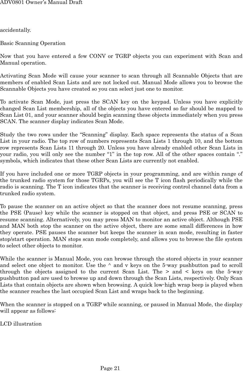 ADV0801 Owner&rsquo;s Manual Draft accidentally.  Basic Scanning Operation  Now that you have entered a few CONV or TGRP objects you can experiment with Scan and Manual operation.  Activating Scan Mode will cause your scanner to scan through all Scannable Objects that are members of enabled Scan Lists and are not locked out. Manual Mode allows you to browse the Scannable Objects you have created so you can select just one to monitor.  To activate Scan Mode, just press the SCAN key on the keypad. Unless you have explicitly changed Scan List membership, all of the objects you have entered so far should be mapped to Scan List 01, and your scanner should begin scanning these objects immediately when you press SCAN. The scanner display indicates Scan Mode.  Study the two rows under the &ldquo;Scanning&rdquo; display. Each space represents the status of a Scan List in your radio. The top row of numbers represents Scan Lists 1 through 10, and the bottom row represents Scan Lists 11 through 20. Unless you have already enabled other Scan Lists in your radio, you will only see the number &ldquo;1&rdquo; in the top row. All of the other spaces contain &ldquo;.&rdquo; symbols, which indicates that these other Scan Lists are currently not enabled.  If you have included one or more TGRP objects in your programming, and are within range of the trunked radio system for those TGRPs, you will see the T icon flash periodically while the radio is scanning. The T icon indicates that the scanner is receiving control channel data from a trunked radio system.  To pause the scanner on an active object so that the scanner does not resume scanning, press the PSE (Pause) key while the scanner is stopped on that object, and press PSE or SCAN to resume scanning. Alternatively, you may press MAN to monitor an active object. Although PSE and MAN both stop the scanner on the active object, there are some small differences in how they operate. PSE pauses the scanner but keeps the scanner in scan mode, resulting in faster stop/start operation. MAN stops scan mode completely, and allows you to browse the file system to select other objects to monitor.  While the scanner is Manual Mode, you can browse through the stored objects in your scanner and select one object to monitor. Use the ^ and v keys on the 5-way pushbutton pad to scroll through the objects assigned to the current Scan List. The > and < keys on the 5-way pushbutton pad are used to browse up and down through the Scan Lists, respectively. Only Scan Lists that contain objects are shown when browsing. A quick low-high wrap beep is played when the scanner reaches the last occupied Scan List and wraps back to the beginning.  When the scanner is stopped on a TGRP while scanning, or paused in Manual Mode, the display will appear as follows:  LCD illustration    Page 21 