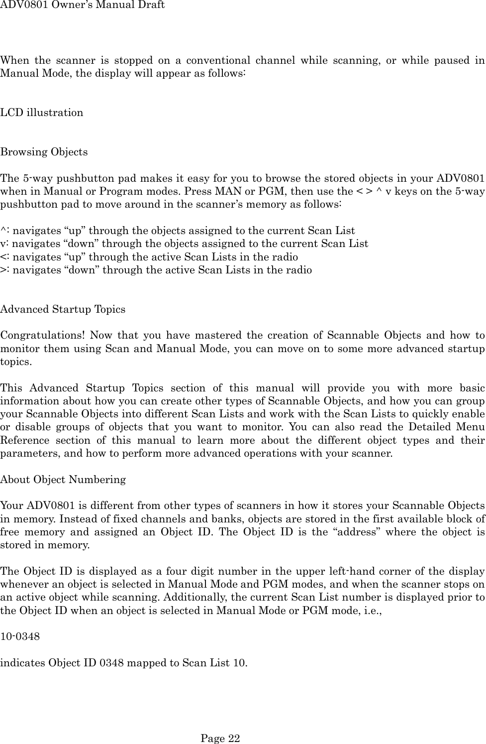 ADV0801 Owner&rsquo;s Manual Draft When the scanner is stopped on a conventional channel while scanning, or while paused in Manual Mode, the display will appear as follows:   LCD illustration   Browsing Objects  The 5-way pushbutton pad makes it easy for you to browse the stored objects in your ADV0801 when in Manual or Program modes. Press MAN or PGM, then use the < > ^ v keys on the 5-way pushbutton pad to move around in the scanner&rsquo;s memory as follows:  ^: navigates &ldquo;up&rdquo; through the objects assigned to the current Scan List v: navigates &ldquo;down&rdquo; through the objects assigned to the current Scan List <: navigates &ldquo;up&rdquo; through the active Scan Lists in the radio >: navigates &ldquo;down&rdquo; through the active Scan Lists in the radio   Advanced Startup Topics  Congratulations! Now that you have mastered the creation of Scannable Objects and how to monitor them using Scan and Manual Mode, you can move on to some more advanced startup topics.  This Advanced Startup Topics section of this manual will provide you with more basic information about how you can create other types of Scannable Objects, and how you can group your Scannable Objects into different Scan Lists and work with the Scan Lists to quickly enable or disable groups of objects that you want to monitor. You can also read the Detailed Menu Reference section of this manual to learn more about the different object types and their parameters, and how to perform more advanced operations with your scanner.  About Object Numbering  Your ADV0801 is different from other types of scanners in how it stores your Scannable Objects in memory. Instead of fixed channels and banks, objects are stored in the first available block of free memory and assigned an Object ID. The Object ID is the &ldquo;address&rdquo; where the object is stored in memory.  The Object ID is displayed as a four digit number in the upper left-hand corner of the display whenever an object is selected in Manual Mode and PGM modes, and when the scanner stops on an active object while scanning. Additionally, the current Scan List number is displayed prior to the Object ID when an object is selected in Manual Mode or PGM mode, i.e.,    10-0348    indicates Object ID 0348 mapped to Scan List 10.   Page 22 