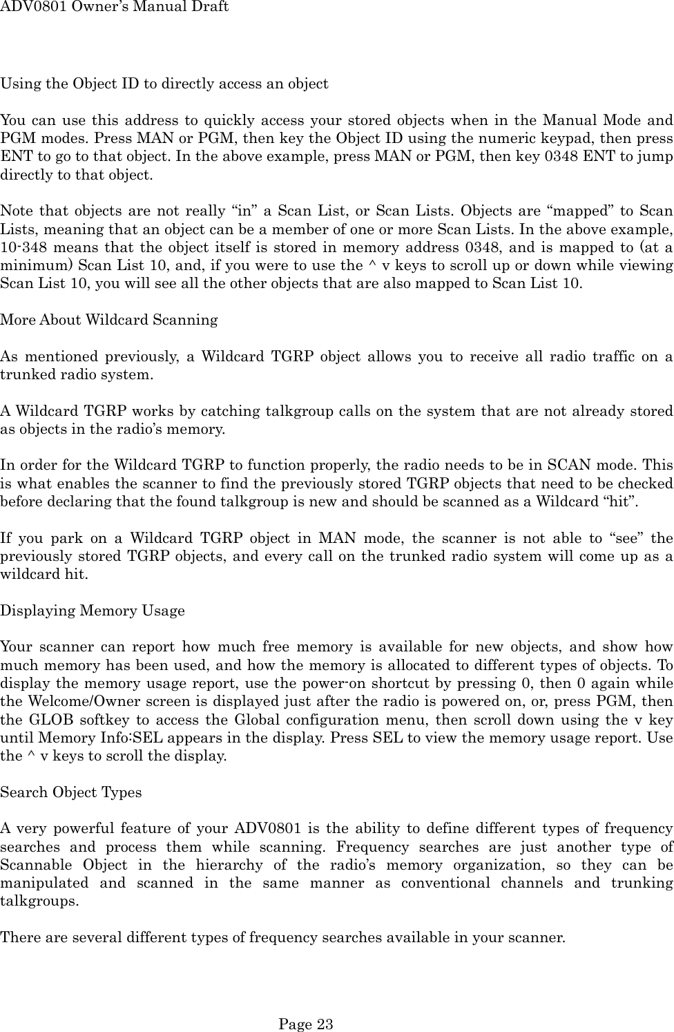 ADV0801 Owner&rsquo;s Manual Draft Using the Object ID to directly access an object  You can use this address to quickly access your stored objects when in the Manual Mode and PGM modes. Press MAN or PGM, then key the Object ID using the numeric keypad, then press ENT to go to that object. In the above example, press MAN or PGM, then key 0348 ENT to jump directly to that object.  Note that objects are not really &ldquo;in&rdquo; a Scan List, or Scan Lists. Objects are &ldquo;mapped&rdquo; to Scan Lists, meaning that an object can be a member of one or more Scan Lists. In the above example, 10-348 means that the object itself is stored in memory address 0348, and is mapped to (at a minimum) Scan List 10, and, if you were to use the ^ v keys to scroll up or down while viewing Scan List 10, you will see all the other objects that are also mapped to Scan List 10.  More About Wildcard Scanning  As mentioned previously, a Wildcard TGRP object allows you to receive all radio traffic on a trunked radio system.  A Wildcard TGRP works by catching talkgroup calls on the system that are not already stored as objects in the radio&rsquo;s memory.  In order for the Wildcard TGRP to function properly, the radio needs to be in SCAN mode. This is what enables the scanner to find the previously stored TGRP objects that need to be checked before declaring that the found talkgroup is new and should be scanned as a Wildcard &ldquo;hit&rdquo;.  If you park on a Wildcard TGRP object in MAN mode, the scanner is not able to &ldquo;see&rdquo; the previously stored TGRP objects, and every call on the trunked radio system will come up as a wildcard hit.  Displaying Memory Usage  Your scanner can report how much free memory is available for new objects, and show how much memory has been used, and how the memory is allocated to different types of objects. To display the memory usage report, use the power-on shortcut by pressing 0, then 0 again while the Welcome/Owner screen is displayed just after the radio is powered on, or, press PGM, then the GLOB softkey to access the Global configuration menu, then scroll down using the v key until Memory Info:SEL appears in the display. Press SEL to view the memory usage report. Use the ^ v keys to scroll the display.  Search Object Types  A very powerful feature of your ADV0801 is the ability to define different types of frequency searches and process them while scanning. Frequency searches are just another type of Scannable Object in the hierarchy of the radio&rsquo;s memory organization, so they can be manipulated and scanned in the same manner as conventional channels and trunking talkgroups.   There are several different types of frequency searches available in your scanner.  Page 23 