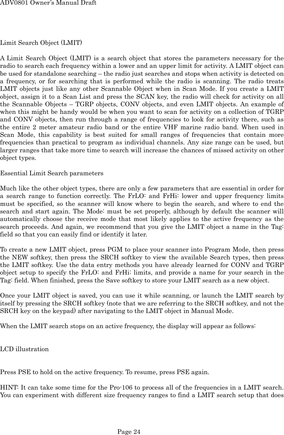 ADV0801 Owner&rsquo;s Manual Draft  Limit Search Object (LMIT)  A Limit Search Object (LMIT) is a search object that stores the parameters necessary for the radio to search each frequency within a lower and an upper limit for activity. A LMIT object can be used for standalone searching &ndash; the radio just searches and stops when activity is detected on a frequency, or for searching that is performed while the radio is scanning. The radio treats LMIT objects just like any other Scannable Object when in Scan Mode. If you create a LMIT object, assign it to a Scan List and press the SCAN key, the radio will check for activity on all the Scannable Objects &ndash; TGRP objects, CONV objects, and even LMIT objects. An example of when this might be handy would be when you want to scan for activity on a collection of TGRP and CONV objects, then run through a range of frequencies to look for activity there, such as the entire 2 meter amateur radio band or the entire VHF marine radio band. When used in Scan Mode, this capability is best suited for small ranges of frequencies that contain more frequencies than practical to program as individual channels. Any size range can be used, but larger ranges that take more time to search will increase the chances of missed activity on other object types.  Essential Limit Search parameters  Much like the other object types, there are only a few parameters that are essential in order for a search range to function correctly. The FrLO: and FrHi: lower and upper frequency limits must be specified, so the scanner will know where to begin the search, and where to end the search and start again. The Mode: must be set properly, although by default the scanner will automatically choose the receive mode that most likely applies to the active frequency as the search proceeds. And again, we recommend that you give the LMIT object a name in the Tag: field so that you can easily find or identify it later.  To create a new LMIT object, press PGM to place your scanner into Program Mode, then press the NEW softkey, then press the SRCH softkey to view the available Search types, then press the LMIT softkey. Use the data entry methods you have already learned for CONV and TGRP object setup to specify the FrLO: and FrHi: limits, and provide a name for your search in the Tag: field. When finished, press the Save softkey to store your LMIT search as a new object.  Once your LMIT object is saved, you can use it while scanning, or launch the LMIT search by itself by pressing the SRCH softkey (note that we are referring to the SRCH softkey, and not the SRCH key on the keypad) after navigating to the LMIT object in Manual Mode.  When the LMIT search stops on an active frequency, the display will appear as follows:   LCD illustration   Press PSE to hold on the active frequency. To resume, press PSE again.  HINT: It can take some time for the Pro-106 to process all of the frequencies in a LMIT search. You can experiment with different size frequency ranges to find a LMIT search setup that does  Page 24 