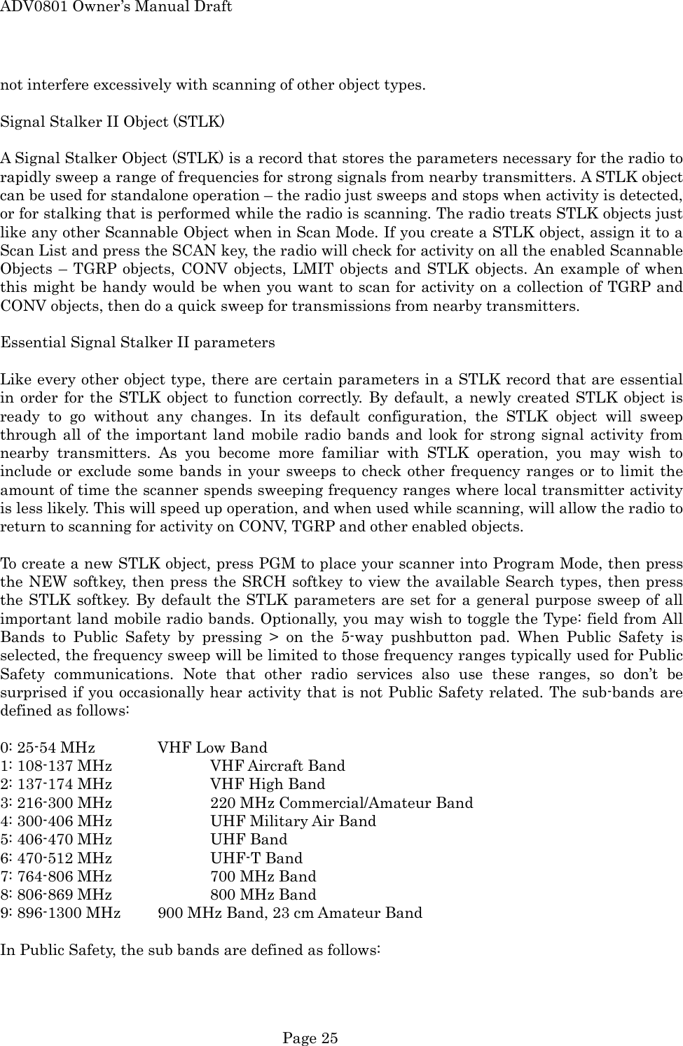 ADV0801 Owner&rsquo;s Manual Draft not interfere excessively with scanning of other object types.  Signal Stalker II Object (STLK)  A Signal Stalker Object (STLK) is a record that stores the parameters necessary for the radio to rapidly sweep a range of frequencies for strong signals from nearby transmitters. A STLK object can be used for standalone operation &ndash; the radio just sweeps and stops when activity is detected, or for stalking that is performed while the radio is scanning. The radio treats STLK objects just like any other Scannable Object when in Scan Mode. If you create a STLK object, assign it to a Scan List and press the SCAN key, the radio will check for activity on all the enabled Scannable Objects &ndash; TGRP objects, CONV objects, LMIT objects and STLK objects. An example of when this might be handy would be when you want to scan for activity on a collection of TGRP and CONV objects, then do a quick sweep for transmissions from nearby transmitters.  Essential Signal Stalker II parameters  Like every other object type, there are certain parameters in a STLK record that are essential in order for the STLK object to function correctly. By default, a newly created STLK object is ready to go without any changes. In its default configuration, the STLK object will sweep through all of the important land mobile radio bands and look for strong signal activity from nearby transmitters. As you become more familiar with STLK operation, you may wish to include or exclude some bands in your sweeps to check other frequency ranges or to limit the amount of time the scanner spends sweeping frequency ranges where local transmitter activity is less likely. This will speed up operation, and when used while scanning, will allow the radio to return to scanning for activity on CONV, TGRP and other enabled objects.  To create a new STLK object, press PGM to place your scanner into Program Mode, then press the NEW softkey, then press the SRCH softkey to view the available Search types, then press the STLK softkey. By default the STLK parameters are set for a general purpose sweep of all important land mobile radio bands. Optionally, you may wish to toggle the Type: field from All Bands to Public Safety by pressing > on the 5-way pushbutton pad. When Public Safety is selected, the frequency sweep will be limited to those frequency ranges typically used for Public Safety communications. Note that other radio services also use these ranges, so don&rsquo;t be surprised if you occasionally hear activity that is not Public Safety related. The sub-bands are defined as follows:  0: 25-54 MHz    VHF Low Band 1: 108-137 MHz    VHF Aircraft Band 2: 137-174 MHz    VHF High Band 3: 216-300 MHz    220 MHz Commercial/Amateur Band 4: 300-406 MHz    UHF Military Air Band 5: 406-470 MHz    UHF Band 6: 470-512 MHz    UHF-T Band 7: 764-806 MHz    700 MHz Band 8: 806-869 MHz    800 MHz Band 9: 896-1300 MHz    900 MHz Band, 23 cm Amateur Band  In Public Safety, the sub bands are defined as follows:  Page 25 