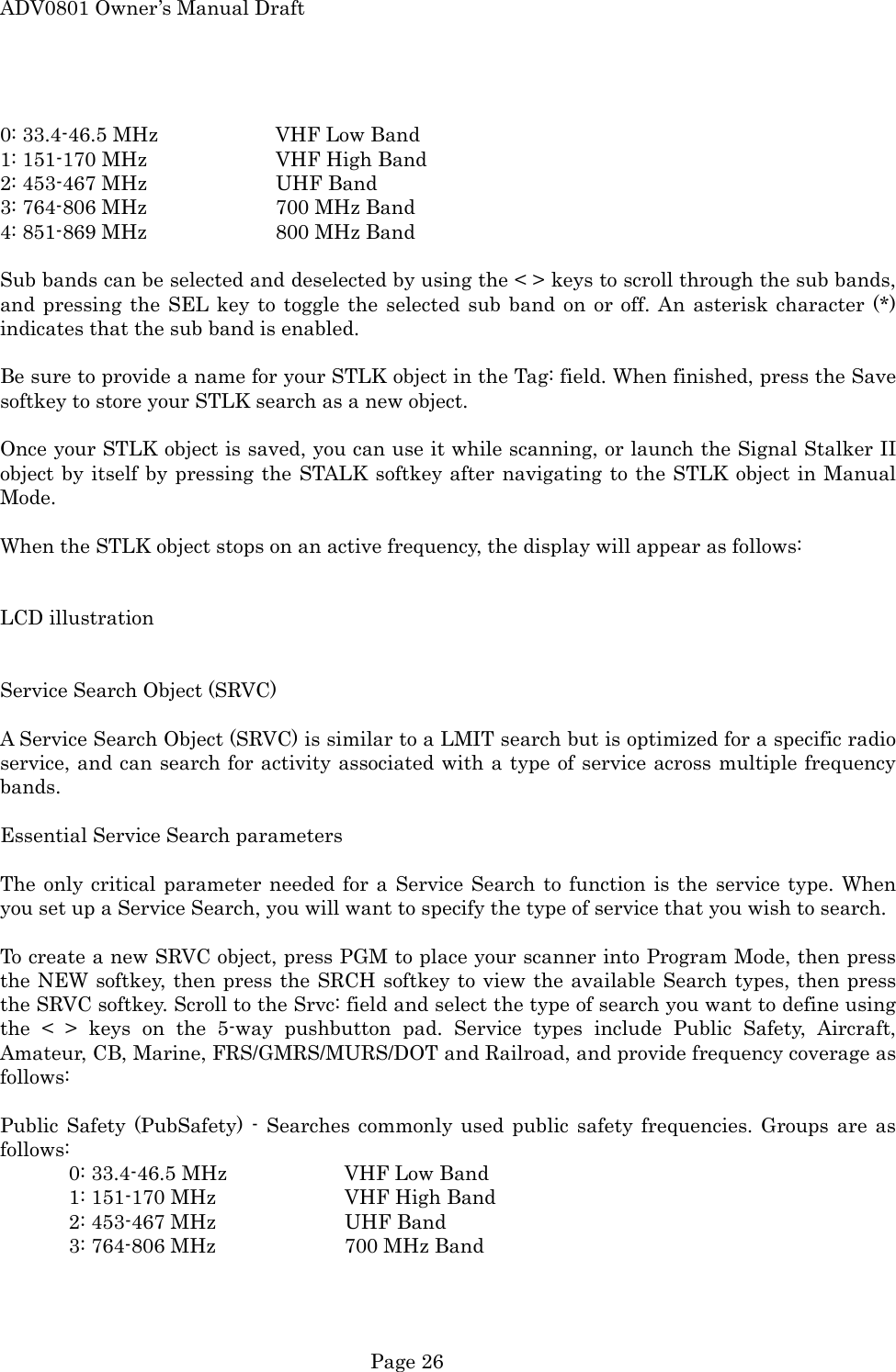 ADV0801 Owner&rsquo;s Manual Draft  0: 33.4-46.5 MHz    VHF Low Band 1: 151-170 MHz    VHF High Band 2: 453-467 MHz    UHF Band 3: 764-806 MHz    700 MHz Band 4: 851-869 MHz    800 MHz Band  Sub bands can be selected and deselected by using the < > keys to scroll through the sub bands, and pressing the SEL key to toggle the selected sub band on or off. An asterisk character (*) indicates that the sub band is enabled.  Be sure to provide a name for your STLK object in the Tag: field. When finished, press the Save softkey to store your STLK search as a new object.  Once your STLK object is saved, you can use it while scanning, or launch the Signal Stalker II object by itself by pressing the STALK softkey after navigating to the STLK object in Manual Mode.  When the STLK object stops on an active frequency, the display will appear as follows:   LCD illustration   Service Search Object (SRVC)  A Service Search Object (SRVC) is similar to a LMIT search but is optimized for a specific radio service, and can search for activity associated with a type of service across multiple frequency bands.   Essential Service Search parameters  The only critical parameter needed for a Service Search to function is the service type. When you set up a Service Search, you will want to specify the type of service that you wish to search.  To create a new SRVC object, press PGM to place your scanner into Program Mode, then press the NEW softkey, then press the SRCH softkey to view the available Search types, then press the SRVC softkey. Scroll to the Srvc: field and select the type of search you want to define using the < > keys on the 5-way pushbutton pad. Service types include Public Safety, Aircraft, Amateur, CB, Marine, FRS/GMRS/MURS/DOT and Railroad, and provide frequency coverage as follows:  Public Safety (PubSafety) - Searches commonly used public safety frequencies. Groups are as follows:   0: 33.4-46.5 MHz    VHF Low Band   1: 151-170 MHz    VHF High Band   2: 453-467 MHz    UHF Band   3: 764-806 MHz    700 MHz Band  Page 26 