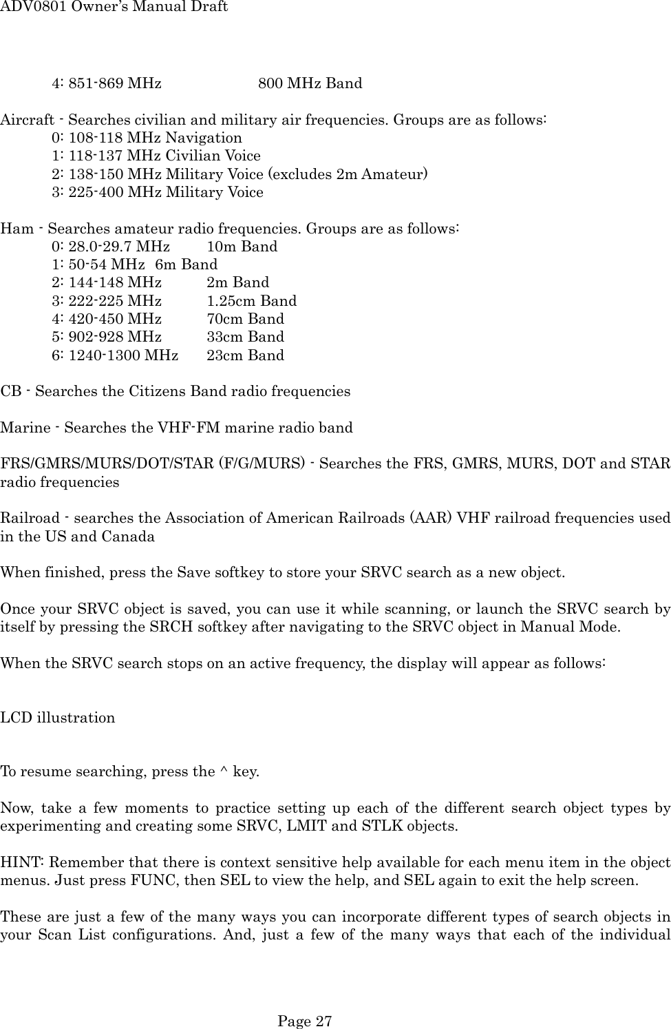 ADV0801 Owner&rsquo;s Manual Draft   4: 851-869 MHz    800 MHz Band  Aircraft - Searches civilian and military air frequencies. Groups are as follows:   0: 108-118 MHz Navigation   1: 118-137 MHz Civilian Voice   2: 138-150 MHz Military Voice (excludes 2m Amateur)   3: 225-400 MHz Military Voice  Ham - Searches amateur radio frequencies. Groups are as follows:   0: 28.0-29.7 MHz  10m Band   1: 50-54 MHz  6m Band   2: 144-148 MHz  2m Band   3: 222-225 MHz  1.25cm Band     4: 420-450 MHz  70cm Band   5: 902-928 MHz  33cm Band   6: 1240-1300 MHz  23cm Band  CB - Searches the Citizens Band radio frequencies  Marine - Searches the VHF-FM marine radio band  FRS/GMRS/MURS/DOT/STAR (F/G/MURS) - Searches the FRS, GMRS, MURS, DOT and STAR radio frequencies    Railroad - searches the Association of American Railroads (AAR) VHF railroad frequencies used in the US and Canada  When finished, press the Save softkey to store your SRVC search as a new object.  Once your SRVC object is saved, you can use it while scanning, or launch the SRVC search by itself by pressing the SRCH softkey after navigating to the SRVC object in Manual Mode.  When the SRVC search stops on an active frequency, the display will appear as follows:   LCD illustration   To resume searching, press the ^ key.  Now, take a few moments to practice setting up each of the different search object types by experimenting and creating some SRVC, LMIT and STLK objects.  HINT: Remember that there is context sensitive help available for each menu item in the object menus. Just press FUNC, then SEL to view the help, and SEL again to exit the help screen.  These are just a few of the many ways you can incorporate different types of search objects in your Scan List configurations. And, just a few of the many ways that each of the individual  Page 27 
