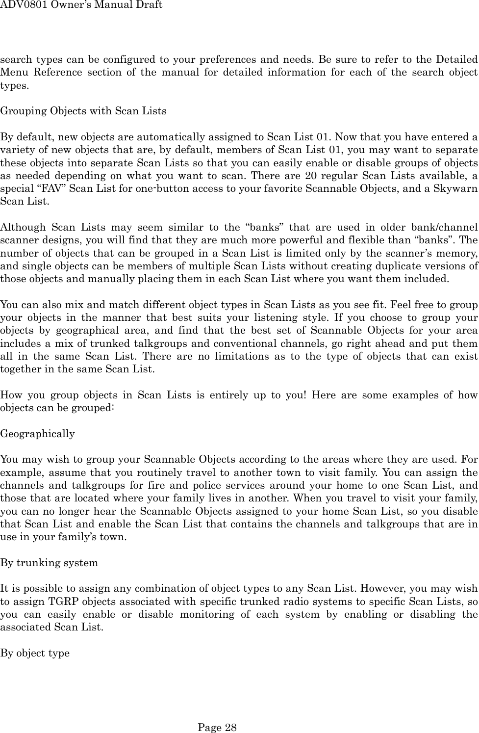 ADV0801 Owner&rsquo;s Manual Draft search types can be configured to your preferences and needs. Be sure to refer to the Detailed Menu Reference section of the manual for detailed information for each of the search object types.  Grouping Objects with Scan Lists  By default, new objects are automatically assigned to Scan List 01. Now that you have entered a variety of new objects that are, by default, members of Scan List 01, you may want to separate these objects into separate Scan Lists so that you can easily enable or disable groups of objects as needed depending on what you want to scan. There are 20 regular Scan Lists available, a special &ldquo;FAV&rdquo; Scan List for one-button access to your favorite Scannable Objects, and a Skywarn Scan List.  Although Scan Lists may seem similar to the &ldquo;banks&rdquo; that are used in older bank/channel scanner designs, you will find that they are much more powerful and flexible than &ldquo;banks&rdquo;. The number of objects that can be grouped in a Scan List is limited only by the scanner&rsquo;s memory, and single objects can be members of multiple Scan Lists without creating duplicate versions of those objects and manually placing them in each Scan List where you want them included.  You can also mix and match different object types in Scan Lists as you see fit. Feel free to group your objects in the manner that best suits your listening style. If you choose to group your objects by geographical area, and find that the best set of Scannable Objects for your area includes a mix of trunked talkgroups and conventional channels, go right ahead and put them all in the same Scan List. There are no limitations as to the type of objects that can exist together in the same Scan List.  How you group objects in Scan Lists is entirely up to you! Here are some examples of how objects can be grouped:  Geographically  You may wish to group your Scannable Objects according to the areas where they are used. For example, assume that you routinely travel to another town to visit family. You can assign the channels and talkgroups for fire and police services around your home to one Scan List, and those that are located where your family lives in another. When you travel to visit your family, you can no longer hear the Scannable Objects assigned to your home Scan List, so you disable that Scan List and enable the Scan List that contains the channels and talkgroups that are in use in your family&rsquo;s town.    By trunking system  It is possible to assign any combination of object types to any Scan List. However, you may wish to assign TGRP objects associated with specific trunked radio systems to specific Scan Lists, so you can easily enable or disable monitoring of each system by enabling or disabling the associated Scan List.  By object type   Page 28 
