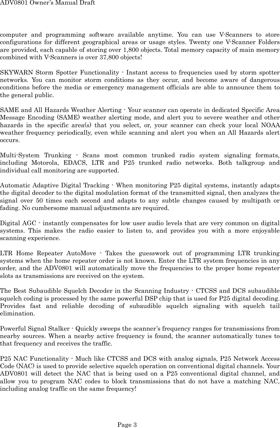 ADV0801 Owner&rsquo;s Manual Draft computer and programming software available anytime. You can use V-Scanners to store configurations for different geographical areas or usage styles. Twenty one V-Scanner Folders are provided, each capable of storing over 1,800 objects. Total memory capacity of main memory combined with V-Scanners is over 37,800 objects!  SKYWARN Storm Spotter Functionality - Instant access to frequencies used by storm spotter networks. You can monitor storm conditions as they occur, and become aware of dangerous conditions before the media or emergency management officials are able to announce them to the general public.  SAME and All Hazards Weather Alerting - Your scanner can operate in dedicated Specific Area Message Encoding (SAME) weather alerting mode, and alert you to severe weather and other hazards in the specific area(s) that you select, or, your scanner can check your local NOAA weather frequency periodically, even while scanning and alert you when an All Hazards alert occurs.   Multi-System Trunking - Scans most common trunked radio system signaling formats, including Motorola, EDACS, LTR and P25 trunked radio networks. Both talkgroup and individual call monitoring are supported.  Automatic Adaptive Digital Tracking - When monitoring P25 digital systems, instantly adapts the digital decoder to the digital modulation format of the transmitted signal, then analyzes the signal over 50 times each second and adapts to any subtle changes caused by multipath or fading. No cumbersome manual adjustments are required.  Digital AGC - instantly compensates for low user audio levels that are very common on digital systems. This makes the radio easier to listen to, and provides you with a more enjoyable scanning experience.  LTR Home Repeater AutoMove - Takes the guesswork out of programming LTR trunking systems when the home repeater order is not known. Enter the LTR system frequencies in any order, and the ADV0801 will automatically move the frequencies to the proper home repeater slots as transmissions are received on the system.  The Best Subaudible Squelch Decoder in the Scanning Industry - CTCSS and DCS subaudible squelch coding is processed by the same powerful DSP chip that is used for P25 digital decoding. Provides fast and reliable decoding of subaudible squelch signaling with squelch tail elimination.  Powerful Signal Stalker - Quickly sweeps the scanner&rsquo;s frequency ranges for transmissions from nearby sources. When a nearby active frequency is found, the scanner automatically tunes to that frequency and receives the traffic.  P25 NAC Functionality - Much like CTCSS and DCS with analog signals, P25 Network Access Code (NAC) is used to provide selective squelch operation on conventional digital channels. Your ADV0801 will detect the NAC that is being used on a P25 conventional digital channel, and allow you to program NAC codes to block transmissions that do not have a matching NAC, including analog traffic on the same frequency!  Page 3 