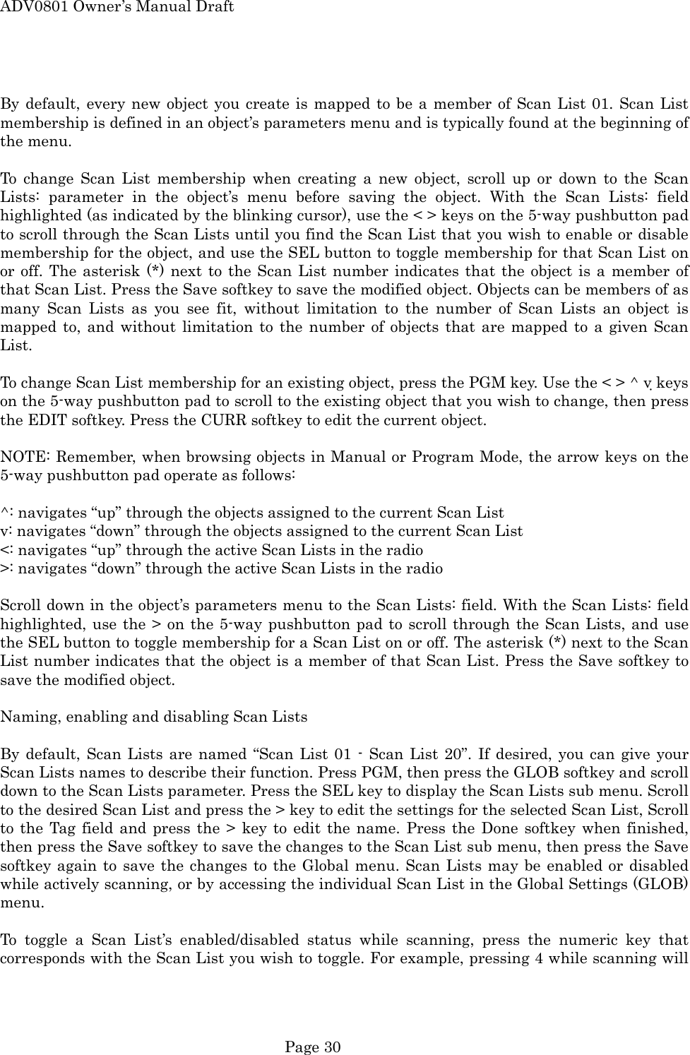 ADV0801 Owner&rsquo;s Manual Draft  By default, every new object you create is mapped to be a member of Scan List 01. Scan List membership is defined in an object&rsquo;s parameters menu and is typically found at the beginning of the menu.  To change Scan List membership when creating a new object, scroll up or down to the Scan Lists: parameter in the object&rsquo;s menu before saving the object. With the Scan Lists: field highlighted (as indicated by the blinking cursor), use the < > keys on the 5-way pushbutton pad to scroll through the Scan Lists until you find the Scan List that you wish to enable or disable membership for the object, and use the SEL button to toggle membership for that Scan List on or off. The asterisk (*) next to the Scan List number indicates that the object is a member of that Scan List. Press the Save softkey to save the modified object. Objects can be members of as many Scan Lists as you see fit, without limitation to the number of Scan Lists an object is mapped to, and without limitation to the number of objects that are mapped to a given Scan List.  To change Scan List membership for an existing object, press the PGM key. Use the < > ^ v keys on the 5-way pushbutton pad to scroll to the existing object that you wish to change, then press the EDIT softkey. Press the CURR softkey to edit the current object.  NOTE: Remember, when browsing objects in Manual or Program Mode, the arrow keys on the 5-way pushbutton pad operate as follows:  ^: navigates &ldquo;up&rdquo; through the objects assigned to the current Scan List v: navigates &ldquo;down&rdquo; through the objects assigned to the current Scan List <: navigates &ldquo;up&rdquo; through the active Scan Lists in the radio >: navigates &ldquo;down&rdquo; through the active Scan Lists in the radio  Scroll down in the object&rsquo;s parameters menu to the Scan Lists: field. With the Scan Lists: field highlighted, use the > on the 5-way pushbutton pad to scroll through the Scan Lists, and use the SEL button to toggle membership for a Scan List on or off. The asterisk (*) next to the Scan List number indicates that the object is a member of that Scan List. Press the Save softkey to save the modified object.  Naming, enabling and disabling Scan Lists  By default, Scan Lists are named &ldquo;Scan List 01 - Scan List 20&rdquo;. If desired, you can give your Scan Lists names to describe their function. Press PGM, then press the GLOB softkey and scroll down to the Scan Lists parameter. Press the SEL key to display the Scan Lists sub menu. Scroll to the desired Scan List and press the > key to edit the settings for the selected Scan List, Scroll to the Tag field and press the > key to edit the name. Press the Done softkey when finished, then press the Save softkey to save the changes to the Scan List sub menu, then press the Save softkey again to save the changes to the Global menu. Scan Lists may be enabled or disabled while actively scanning, or by accessing the individual Scan List in the Global Settings (GLOB) menu.  To toggle a Scan List&rsquo;s enabled/disabled status while scanning, press the numeric key that corresponds with the Scan List you wish to toggle. For example, pressing 4 while scanning will  Page 30 