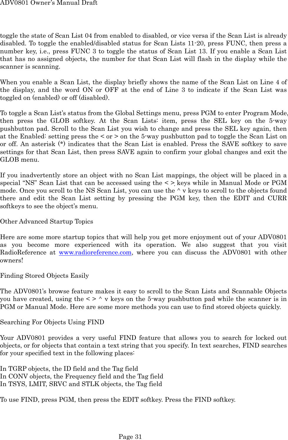ADV0801 Owner&rsquo;s Manual Draft toggle the state of Scan List 04 from enabled to disabled, or vice versa if the Scan List is already disabled. To toggle the enabled/disabled status for Scan Lists 11-20, press FUNC, then press a number key, i.e., press FUNC 3 to toggle the status of Scan List 13. If you enable a Scan List that has no assigned objects, the number for that Scan List will flash in the display while the scanner is scanning.  When you enable a Scan List, the display briefly shows the name of the Scan List on Line 4 of the display, and the word ON or OFF at the end of Line 3 to indicate if the Scan List was toggled on (enabled) or off (disabled).  To toggle a Scan List&rsquo;s status from the Global Settings menu, press PGM to enter Program Mode, then press the GLOB softkey. At the Scan Lists: item, press the SEL key on the 5-way pushbutton pad. Scroll to the Scan List you wish to change and press the SEL key again, then at the Enabled: setting press the < or > on the 5-way pushbutton pad to toggle the Scan List on or off. An asterisk (*) indicates that the Scan List is enabled. Press the SAVE softkey to save settings for that Scan List, then press SAVE again to confirm your global changes and exit the GLOB menu.  If you inadvertently store an object with no Scan List mappings, the object will be placed in a special &ldquo;NS&rdquo; Scan List that can be accessed using the < > keys while in Manual Mode or PGM mode. Once you scroll to the NS Scan List, you can use the ^ v keys to scroll to the objects found there and edit the Scan List setting by pressing the PGM key, then the EDIT and CURR softkeys to see the object&rsquo;s menu.  Other Advanced Startup Topics  Here are some more startup topics that will help you get more enjoyment out of your ADV0801 as you become more experienced with its operation. We also suggest that you visit RadioReference at www.radioreference.com, where you can discuss the ADV0801 with other owners!  Finding Stored Objects Easily  The ADV0801&rsquo;s browse feature makes it easy to scroll to the Scan Lists and Scannable Objects you have created, using the < > ^ v keys on the 5-way pushbutton pad while the scanner is in PGM or Manual Mode. Here are some more methods you can use to find stored objects quickly.  Searching For Objects Using FIND  Your ADV0801 provides a very useful FIND feature that allows you to search for locked out objects, or for objects that contain a text string that you specify. In text searches, FIND searches for your specified text in the following places:  In TGRP objects, the ID field and the Tag field In CONV objects, the Frequency field and the Tag field In TSYS, LMIT, SRVC and STLK objects, the Tag field  To use FIND, press PGM, then press the EDIT softkey. Press the FIND softkey.  Page 31 
