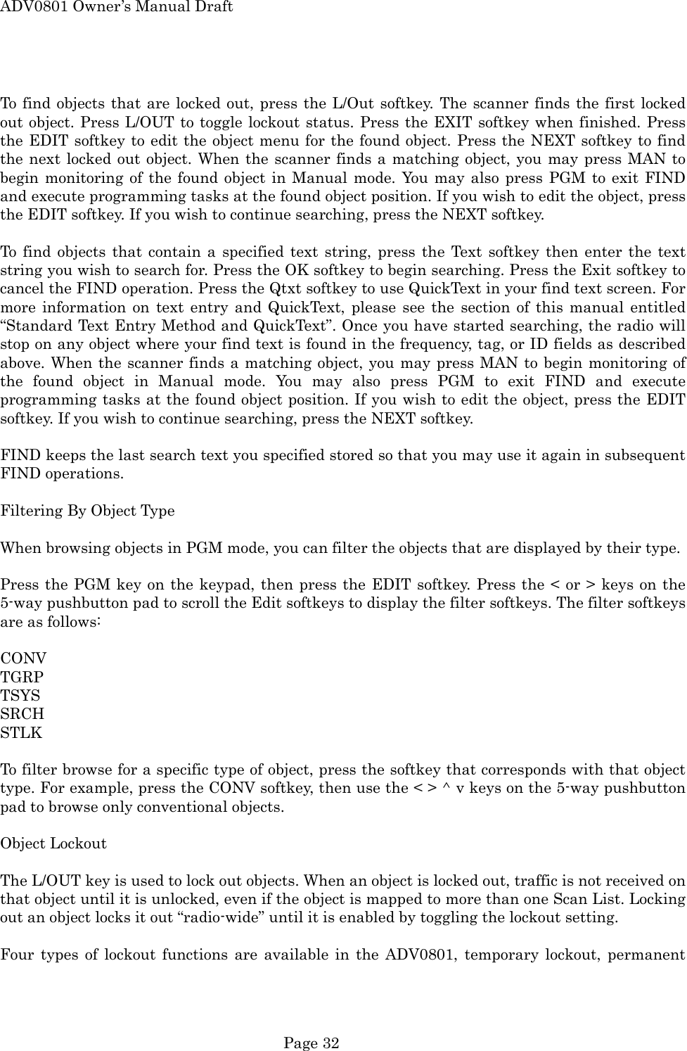 ADV0801 Owner&rsquo;s Manual Draft  To find objects that are locked out, press the L/Out softkey. The scanner finds the first locked out object. Press L/OUT to toggle lockout status. Press the EXIT softkey when finished. Press the EDIT softkey to edit the object menu for the found object. Press the NEXT softkey to find the next locked out object. When the scanner finds a matching object, you may press MAN to begin monitoring of the found object in Manual mode. You may also press PGM to exit FIND and execute programming tasks at the found object position. If you wish to edit the object, press the EDIT softkey. If you wish to continue searching, press the NEXT softkey.  To find objects that contain a specified text string, press the Text softkey then enter the text string you wish to search for. Press the OK softkey to begin searching. Press the Exit softkey to cancel the FIND operation. Press the Qtxt softkey to use QuickText in your find text screen. For more information on text entry and QuickText, please see the section of this manual entitled &ldquo;Standard Text Entry Method and QuickText&rdquo;. Once you have started searching, the radio will stop on any object where your find text is found in the frequency, tag, or ID fields as described above. When the scanner finds a matching object, you may press MAN to begin monitoring of the found object in Manual mode. You may also press PGM to exit FIND and execute programming tasks at the found object position. If you wish to edit the object, press the EDIT softkey. If you wish to continue searching, press the NEXT softkey.  FIND keeps the last search text you specified stored so that you may use it again in subsequent FIND operations.  Filtering By Object Type  When browsing objects in PGM mode, you can filter the objects that are displayed by their type.  Press the PGM key on the keypad, then press the EDIT softkey. Press the < or > keys on the 5-way pushbutton pad to scroll the Edit softkeys to display the filter softkeys. The filter softkeys are as follows:  CONV TGRP TSYS SRCH STLK  To filter browse for a specific type of object, press the softkey that corresponds with that object type. For example, press the CONV softkey, then use the < > ^ v keys on the 5-way pushbutton pad to browse only conventional objects.  Object Lockout  The L/OUT key is used to lock out objects. When an object is locked out, traffic is not received on that object until it is unlocked, even if the object is mapped to more than one Scan List. Locking out an object locks it out &ldquo;radio-wide&rdquo; until it is enabled by toggling the lockout setting.  Four types of lockout functions are available in the ADV0801, temporary lockout, permanent  Page 32 