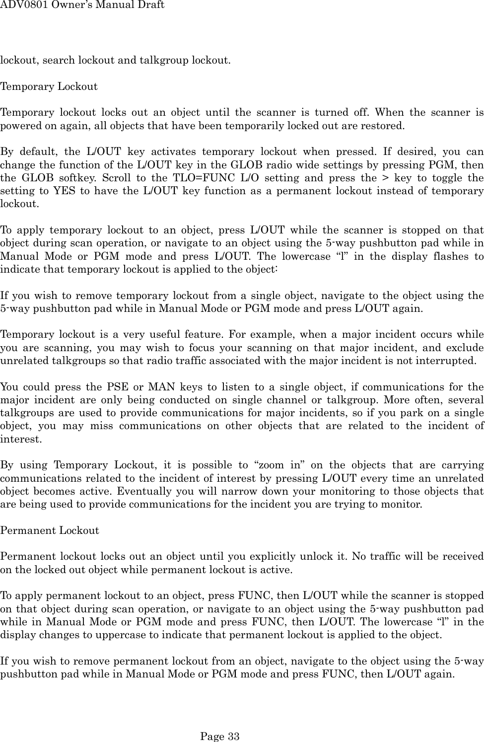 ADV0801 Owner&rsquo;s Manual Draft lockout, search lockout and talkgroup lockout.  Temporary Lockout  Temporary lockout locks out an object until the scanner is turned off. When the scanner is powered on again, all objects that have been temporarily locked out are restored.  By default, the L/OUT key activates temporary lockout when pressed. If desired, you can change the function of the L/OUT key in the GLOB radio wide settings by pressing PGM, then the GLOB softkey. Scroll to the TLO=FUNC L/O setting and press the > key to toggle the setting to YES to have the L/OUT key function as a permanent lockout instead of temporary lockout.  To apply temporary lockout to an object, press L/OUT while the scanner is stopped on that object during scan operation, or navigate to an object using the 5-way pushbutton pad while in Manual Mode or PGM mode and press L/OUT. The lowercase &ldquo;l&rdquo; in the display flashes to indicate that temporary lockout is applied to the object:  If you wish to remove temporary lockout from a single object, navigate to the object using the 5-way pushbutton pad while in Manual Mode or PGM mode and press L/OUT again.  Temporary lockout is a very useful feature. For example, when a major incident occurs while you are scanning, you may wish to focus your scanning on that major incident, and exclude unrelated talkgroups so that radio traffic associated with the major incident is not interrupted.  You could press the PSE or MAN keys to listen to a single object, if communications for the major incident are only being conducted on single channel or talkgroup. More often, several talkgroups are used to provide communications for major incidents, so if you park on a single object, you may miss communications on other objects that are related to the incident of interest.  By using Temporary Lockout, it is possible to &ldquo;zoom in&rdquo; on the objects that are carrying communications related to the incident of interest by pressing L/OUT every time an unrelated object becomes active. Eventually you will narrow down your monitoring to those objects that are being used to provide communications for the incident you are trying to monitor.  Permanent Lockout  Permanent lockout locks out an object until you explicitly unlock it. No traffic will be received on the locked out object while permanent lockout is active.  To apply permanent lockout to an object, press FUNC, then L/OUT while the scanner is stopped on that object during scan operation, or navigate to an object using the 5-way pushbutton pad while in Manual Mode or PGM mode and press FUNC, then L/OUT. The lowercase &ldquo;l&rdquo; in the display changes to uppercase to indicate that permanent lockout is applied to the object.  If you wish to remove permanent lockout from an object, navigate to the object using the 5-way pushbutton pad while in Manual Mode or PGM mode and press FUNC, then L/OUT again.  Page 33 