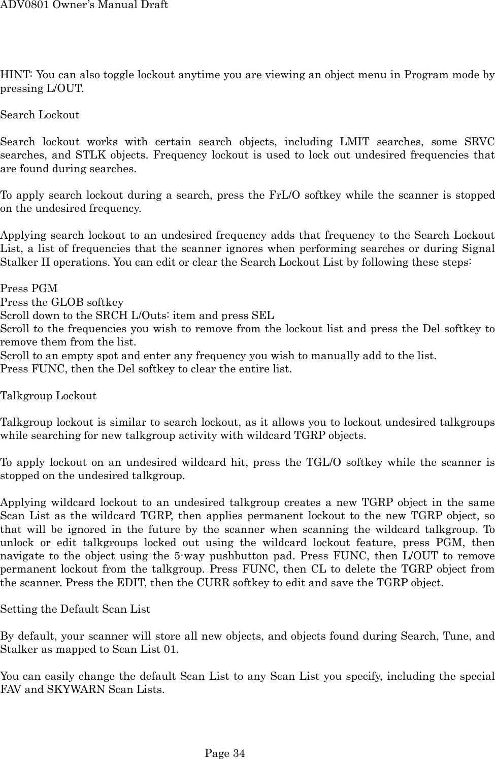ADV0801 Owner&rsquo;s Manual Draft  HINT: You can also toggle lockout anytime you are viewing an object menu in Program mode by pressing L/OUT.  Search Lockout  Search lockout works with certain search objects, including LMIT searches, some SRVC searches, and STLK objects. Frequency lockout is used to lock out undesired frequencies that are found during searches.  To apply search lockout during a search, press the FrL/O softkey while the scanner is stopped on the undesired frequency.  Applying search lockout to an undesired frequency adds that frequency to the Search Lockout List, a list of frequencies that the scanner ignores when performing searches or during Signal Stalker II operations. You can edit or clear the Search Lockout List by following these steps:  Press PGM Press the GLOB softkey Scroll down to the SRCH L/Outs: item and press SEL Scroll to the frequencies you wish to remove from the lockout list and press the Del softkey to remove them from the list. Scroll to an empty spot and enter any frequency you wish to manually add to the list. Press FUNC, then the Del softkey to clear the entire list.  Talkgroup Lockout  Talkgroup lockout is similar to search lockout, as it allows you to lockout undesired talkgroups while searching for new talkgroup activity with wildcard TGRP objects.  To apply lockout on an undesired wildcard hit, press the TGL/O softkey while the scanner is stopped on the undesired talkgroup.  Applying wildcard lockout to an undesired talkgroup creates a new TGRP object in the same Scan List as the wildcard TGRP, then applies permanent lockout to the new TGRP object, so that will be ignored in the future by the scanner when scanning the wildcard talkgroup. To unlock or edit talkgroups locked out using the wildcard lockout feature, press PGM, then navigate to the object using the 5-way pushbutton pad. Press FUNC, then L/OUT to remove permanent lockout from the talkgroup. Press FUNC, then CL to delete the TGRP object from the scanner. Press the EDIT, then the CURR softkey to edit and save the TGRP object.  Setting the Default Scan List  By default, your scanner will store all new objects, and objects found during Search, Tune, and Stalker as mapped to Scan List 01.  You can easily change the default Scan List to any Scan List you specify, including the special FAV and SKYWARN Scan Lists.  Page 34 