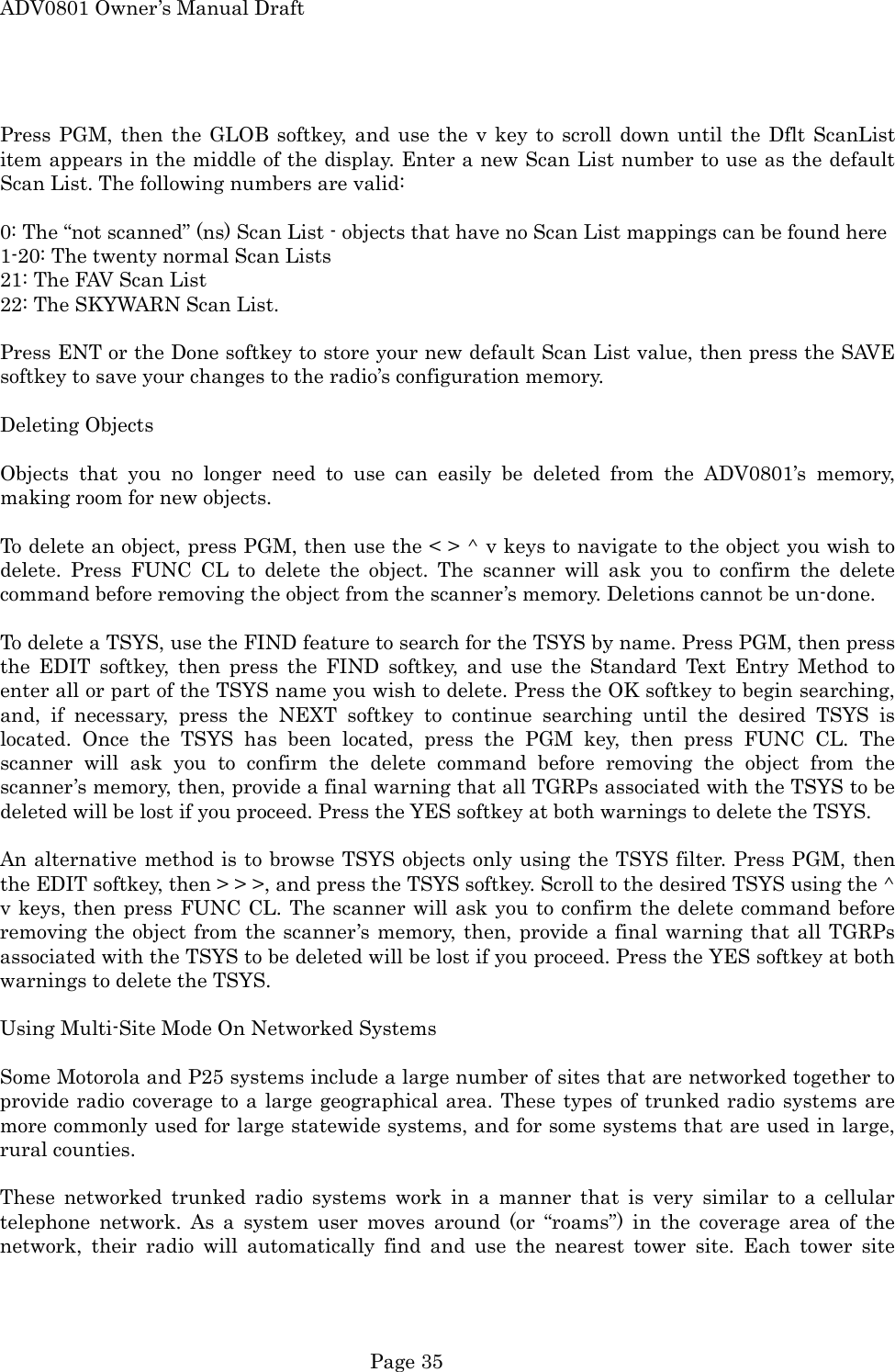 ADV0801 Owner&rsquo;s Manual Draft  Press PGM, then the GLOB softkey, and use the v key to scroll down until the Dflt ScanList item appears in the middle of the display. Enter a new Scan List number to use as the default Scan List. The following numbers are valid:  0: The &ldquo;not scanned&rdquo; (ns) Scan List - objects that have no Scan List mappings can be found here 1-20: The twenty normal Scan Lists 21: The FAV Scan List 22: The SKYWARN Scan List.  Press ENT or the Done softkey to store your new default Scan List value, then press the SAVE softkey to save your changes to the radio&rsquo;s configuration memory.  Deleting Objects  Objects that you no longer need to use can easily be deleted from the ADV0801&rsquo;s memory, making room for new objects.  To delete an object, press PGM, then use the < > ^ v keys to navigate to the object you wish to delete. Press FUNC CL to delete the object. The scanner will ask you to confirm the delete command before removing the object from the scanner&rsquo;s memory. Deletions cannot be un-done.  To delete a TSYS, use the FIND feature to search for the TSYS by name. Press PGM, then press the EDIT softkey, then press the FIND softkey, and use the Standard Text Entry Method to enter all or part of the TSYS name you wish to delete. Press the OK softkey to begin searching, and, if necessary, press the NEXT softkey to continue searching until the desired TSYS is located. Once the TSYS has been located, press the PGM key, then press FUNC CL. The scanner will ask you to confirm the delete command before removing the object from the scanner&rsquo;s memory, then, provide a final warning that all TGRPs associated with the TSYS to be deleted will be lost if you proceed. Press the YES softkey at both warnings to delete the TSYS.  An alternative method is to browse TSYS objects only using the TSYS filter. Press PGM, then the EDIT softkey, then > > >, and press the TSYS softkey. Scroll to the desired TSYS using the ^ v keys, then press FUNC CL. The scanner will ask you to confirm the delete command before removing the object from the scanner&rsquo;s memory, then, provide a final warning that all TGRPs associated with the TSYS to be deleted will be lost if you proceed. Press the YES softkey at both warnings to delete the TSYS.  Using Multi-Site Mode On Networked Systems  Some Motorola and P25 systems include a large number of sites that are networked together to provide radio coverage to a large geographical area. These types of trunked radio systems are more commonly used for large statewide systems, and for some systems that are used in large, rural counties.  These networked trunked radio systems work in a manner that is very similar to a cellular telephone network. As a system user moves around (or &ldquo;roams&rdquo;) in the coverage area of the network, their radio will automatically find and use the nearest tower site. Each tower site  Page 35 