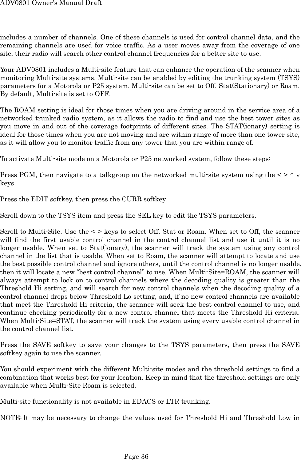 ADV0801 Owner&rsquo;s Manual Draft includes a number of channels. One of these channels is used for control channel data, and the remaining channels are used for voice traffic. As a user moves away from the coverage of one site, their radio will search other control channel frequencies for a better site to use.  Your ADV0801 includes a Multi-site feature that can enhance the operation of the scanner when monitoring Multi-site systems. Multi-site can be enabled by editing the trunking system (TSYS) parameters for a Motorola or P25 system. Multi-site can be set to Off, Stat(Stationary) or Roam. By default, Multi-site is set to OFF.  The ROAM setting is ideal for those times when you are driving around in the service area of a networked trunked radio system, as it allows the radio to find and use the best tower sites as you move in and out of the coverage footprints of different sites. The STAT(ionary) setting is ideal for those times when you are not moving and are within range of more than one tower site, as it will allow you to monitor traffic from any tower that you are within range of.  To activate Multi-site mode on a Motorola or P25 networked system, follow these steps:  Press PGM, then navigate to a talkgroup on the networked multi-site system using the < > ^ v keys.  Press the EDIT softkey, then press the CURR softkey.  Scroll down to the TSYS item and press the SEL key to edit the TSYS parameters.  Scroll to Multi-Site. Use the < > keys to select Off, Stat or Roam. When set to Off, the scanner will find the first usable control channel in the control channel list and use it until it is no longer usable. When set to Stat(ionary), the scanner will track the system using any control channel in the list that is usable. When set to Roam, the scanner will attempt to locate and use the best possible control channel and ignore others, until the control channel is no longer usable, then it will locate a new &ldquo;best control channel&rdquo; to use. When Multi-Site=ROAM, the scanner will always attempt to lock on to control channels where the decoding quality is greater than the Threshold Hi setting, and will search for new control channels when the decoding quality of a control channel drops below Threshold Lo setting, and, if no new control channels are available that meet the Threshold Hi criteria, the scanner will seek the best control channel to use, and continue checking periodically for a new control channel that meets the Threshold Hi criteria. When Multi-Site=STAT, the scanner will track the system using every usable control channel in the control channel list.  Press the SAVE softkey to save your changes to the TSYS parameters, then press the SAVE softkey again to use the scanner.  You should experiment with the different Multi-site modes and the threshold settings to find a combination that works best for your location. Keep in mind that the threshold settings are only available when Multi-Site Roam is selected.  Multi-site functionality is not available in EDACS or LTR trunking.  NOTE: It may be necessary to change the values used for Threshold Hi and Threshold Low in  Page 36 