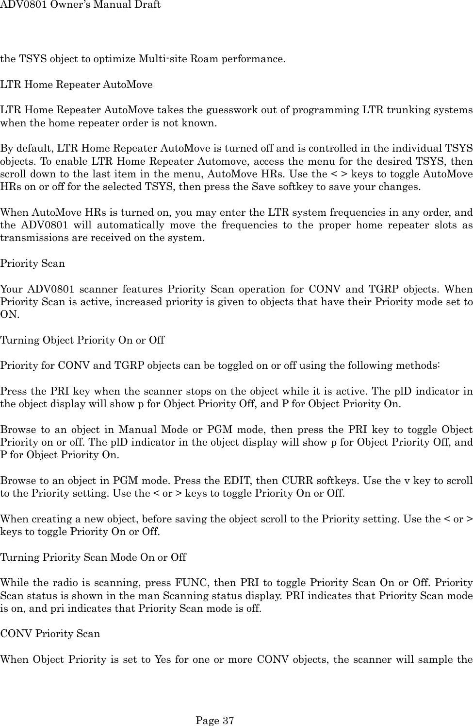 ADV0801 Owner&rsquo;s Manual Draft the TSYS object to optimize Multi-site Roam performance.  LTR Home Repeater AutoMove  LTR Home Repeater AutoMove takes the guesswork out of programming LTR trunking systems when the home repeater order is not known.  By default, LTR Home Repeater AutoMove is turned off and is controlled in the individual TSYS objects. To enable LTR Home Repeater Automove, access the menu for the desired TSYS, then scroll down to the last item in the menu, AutoMove HRs. Use the < > keys to toggle AutoMove HRs on or off for the selected TSYS, then press the Save softkey to save your changes.  When AutoMove HRs is turned on, you may enter the LTR system frequencies in any order, and the ADV0801 will automatically move the frequencies to the proper home repeater slots as transmissions are received on the system.  Priority Scan  Your ADV0801 scanner features Priority Scan operation for CONV and TGRP objects. When Priority Scan is active, increased priority is given to objects that have their Priority mode set to ON.  Turning Object Priority On or Off  Priority for CONV and TGRP objects can be toggled on or off using the following methods:  Press the PRI key when the scanner stops on the object while it is active. The plD indicator in the object display will show p for Object Priority Off, and P for Object Priority On.  Browse to an object in Manual Mode or PGM mode, then press the PRI key to toggle Object Priority on or off. The plD indicator in the object display will show p for Object Priority Off, and P for Object Priority On.  Browse to an object in PGM mode. Press the EDIT, then CURR softkeys. Use the v key to scroll to the Priority setting. Use the < or > keys to toggle Priority On or Off.  When creating a new object, before saving the object scroll to the Priority setting. Use the < or > keys to toggle Priority On or Off.  Turning Priority Scan Mode On or Off  While the radio is scanning, press FUNC, then PRI to toggle Priority Scan On or Off. Priority Scan status is shown in the man Scanning status display. PRI indicates that Priority Scan mode is on, and pri indicates that Priority Scan mode is off.  CONV Priority Scan  When Object Priority is set to Yes for one or more CONV objects, the scanner will sample the  Page 37 