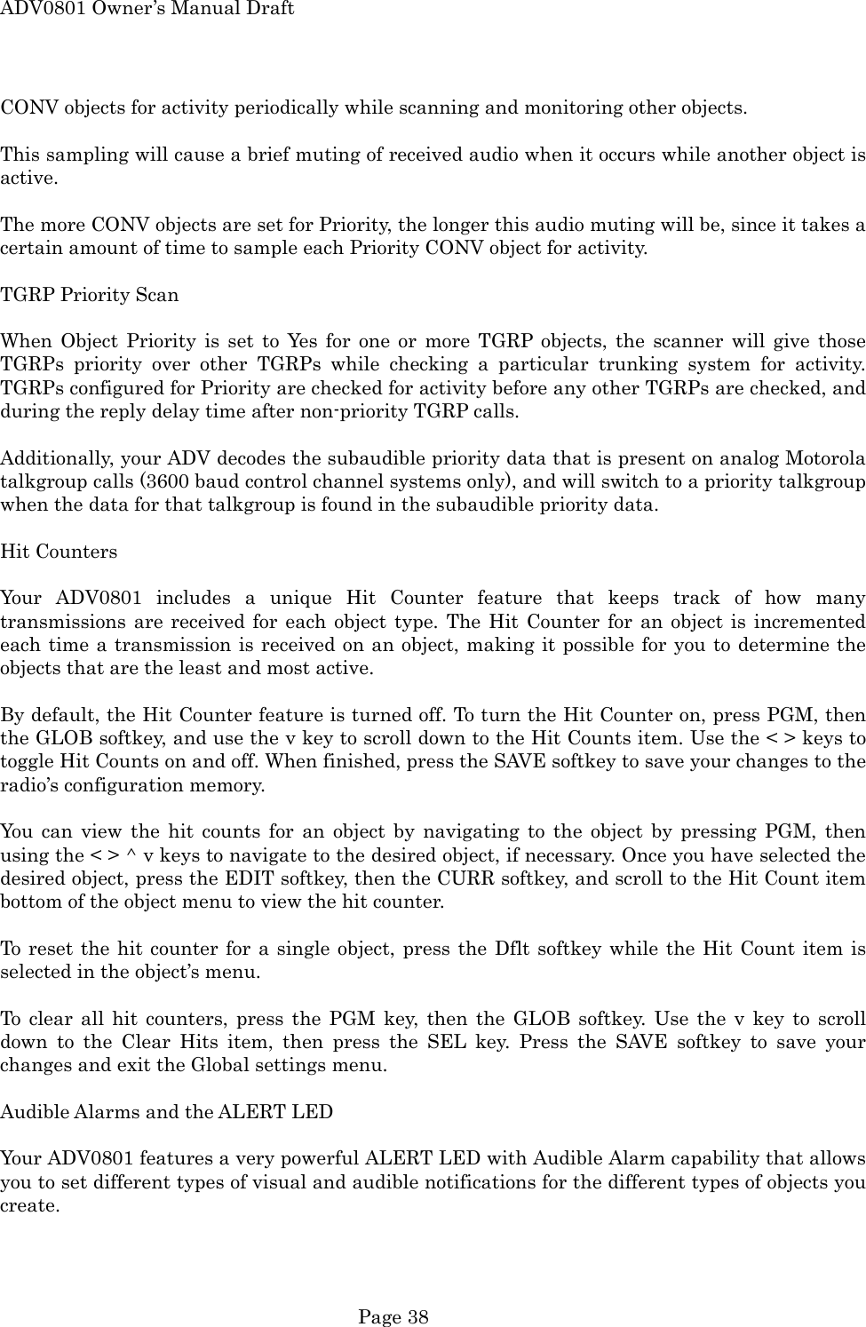 ADV0801 Owner&rsquo;s Manual Draft CONV objects for activity periodically while scanning and monitoring other objects.  This sampling will cause a brief muting of received audio when it occurs while another object is active.  The more CONV objects are set for Priority, the longer this audio muting will be, since it takes a certain amount of time to sample each Priority CONV object for activity.  TGRP Priority Scan  When Object Priority is set to Yes for one or more TGRP objects, the scanner will give those TGRPs priority over other TGRPs while checking a particular trunking system for activity. TGRPs configured for Priority are checked for activity before any other TGRPs are checked, and during the reply delay time after non-priority TGRP calls.  Additionally, your ADV decodes the subaudible priority data that is present on analog Motorola talkgroup calls (3600 baud control channel systems only), and will switch to a priority talkgroup when the data for that talkgroup is found in the subaudible priority data.  Hit Counters  Your ADV0801 includes a unique Hit Counter feature that keeps track of how many transmissions are received for each object type. The Hit Counter for an object is incremented each time a transmission is received on an object, making it possible for you to determine the objects that are the least and most active.  By default, the Hit Counter feature is turned off. To turn the Hit Counter on, press PGM, then the GLOB softkey, and use the v key to scroll down to the Hit Counts item. Use the < > keys to toggle Hit Counts on and off. When finished, press the SAVE softkey to save your changes to the radio&rsquo;s configuration memory.  You can view the hit counts for an object by navigating to the object by pressing PGM, then using the < > ^ v keys to navigate to the desired object, if necessary. Once you have selected the desired object, press the EDIT softkey, then the CURR softkey, and scroll to the Hit Count item bottom of the object menu to view the hit counter.  To reset the hit counter for a single object, press the Dflt softkey while the Hit Count item is selected in the object&rsquo;s menu.  To clear all hit counters, press the PGM key, then the GLOB softkey. Use the v key to scroll down to the Clear Hits item, then press the SEL key. Press the SAVE softkey to save your changes and exit the Global settings menu.  Audible Alarms and the ALERT LED  Your ADV0801 features a very powerful ALERT LED with Audible Alarm capability that allows you to set different types of visual and audible notifications for the different types of objects you create.  Page 38 